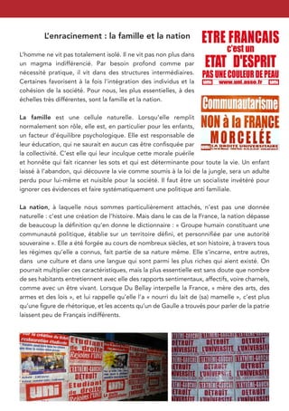 L’enracinement : la famille et la nation

L’homme ne vit pas totalement isolé. Il ne vit pas non plus dans
un magma indifférencié. Par besoin profond comme par
nécessité pratique, il vit dans des structures intermédiaires.
Certaines favorisent à la fois l’intégration des individus et la
cohésion de la société. Pour nous, les plus essentielles, à des
échelles très différentes, sont la famille et la nation.

La famille est une cellule naturelle. Lorsqu’elle remplit
normalement son rôle, elle est, en particulier pour les enfants,
un facteur d’équilibre psychologique. Elle est responsable de
leur éducation, qui ne saurait en aucun cas être conﬁsquée par
la collectivité. C’est elle qui leur inculque cette morale puérile
et honnête qui fait ricanner les sots et qui est déterminante pour toute la vie. Un enfant
laissé à l’abandon, qui découvre la vie comme soumis à la loi de la jungle, sera un adulte
perdu pour lui-même et nuisible pour la société. Il faut être un socialiste invétéré pour
ignorer ces évidences et faire systématiquement une politique anti familiale.

La nation, à laquelle nous sommes particulièrement attachés, n’est pas une donnée
naturelle : c’est une création de l’histoire. Mais dans le cas de la France, la nation dépasse
de beaucoup la déﬁnition qu’en donne le dictionnaire : « Groupe humain constituant une
communauté politique, établie sur un territoire déﬁni, et personniﬁée par une autorité
souveraine ». Elle a été forgée au cours de nombreux siècles, et son histoire, à travers tous
les régimes qu’elle a connus, fait partie de sa nature même. Elle s’incarne, entre autres,
dans une culture et dans une langue qui sont parmi les plus riches qui aient existé. On
pourrait multiplier ces caractéristiques, mais la plus essentielle est sans doute que nombre
de ses habitants entretiennent avec elle des rapports sentimentaux, affectifs, voire charnels,
comme avec un être vivant. Lorsque Du Bellay interpelle la France, « mère des arts, des
armes et des lois », et lui rappelle qu’elle l’a « nourri du lait de (sa) mamelle », c’est plus
qu’une ﬁgure de rhétorique, et les accents qu’un de Gaulle a trouvés pour parler de la patrie
laissent peu de Français indifférents.
 