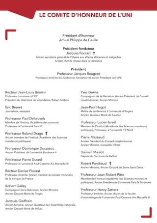 LE COMITE D’HONNEUR DE L’UNI


                                                 Président d’honneur
                                                Amiral Philippe de Gaulle

                                                  Président fondateur
                                                    Jacques Foccart
                           Ancien secrétaire général de l’Elysée aux affaires africaines et malgaches
                                           Ancien chef de réseau dans la résistance


                                                        Président
                                               Professeur Jacques Rougeot
                          Professeur émérite à la Sorbonne, fondateur et ancien Président de l’UNI




Recteur Jean-Louis Boursin                                       Yves Guéna
Professeur honoraire à l’IEP                                     Compagnon de la libération, Ancien Président du Conseil
Président du directoire de la fondation Robert Sorbon            constitutionnel, Ancien Ministre

Eric Brunet                                                      Jean-Paul Hugot
Journaliste, essayiste                                           Maître de conférence à l’université d’Angers
                                                                 Ancien Sénateur-Maire de Saumur
Professeur Paul Deheuvels
Membre de l’Institut (Académie des sciences)                     Professeur Lucien Israël
Professeur à l’université Paris V                                Membre de l’Institut (Académie des Sciences morales et
                                                                 politiques), Professeur à l’université 13 Nord
Professeur Roland Drago
Ancien membre de l’Institut (Académie des Sciences               Pierre Mazeaud
morales et politiques)                                           Ancien Président du Conseil constitutionnel
                                                                 Ancien Ministre, Conseiller d’Etat
Professeur Dominique Ducassou
Ancien Président de l’université Bordeaux II                     Damien Meslot
                                                                 Député du Territoire de Belfort
Professeur Pierre Dussol
Professeur à l’université Paul Cézanne Aix-Marseille III         Robert Pandraud
                                                                 Ancien Ministre, Ancien Député de Seine-Saint-Denis
Recteur Denise Flouzat
Professeur émérite, Ancien membre du conseil monétaire           Professeur Jean-Robert Pitte
de la Banque de France                                           Membre de l’Institut (Académie des Sciences morales et
                                                                 politiques), Ancien Président de l’université Paris IV Sorbonne
Robert Galley
Compagnon de la libération, Ancien Ministre                      Professeur Henry Zattara
Ancien Député-Maire de Troyes                                    Professeur émérite, Ancien doyen de la faculté
                                                                 d’odontologie de l’université Paul Cézanne Aix-Marseille III
Jacques Godfrain
Ancien Ministre, Ancien Questeur de l’Assemblée nationale,
Ancien Député-Maire de Millau
 