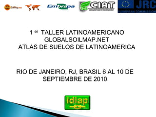 1 er TALLER LATINOAMERICANO
         GLOBALSOILMAP.NET
ATLAS DE SUELOS DE LATINOAMERICA



RIO DE JANEIRO, RJ, BRASIL 6 AL 10 DE
        SEPTIEMBRE DE 2010
 