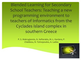 Blended Learning for Secondary
School Teachers: Teaching a new
programming environment to
teachers of Informatics from the
Cyclades island complex in
southern Greece
P. S. Makrygiannis, N. Xefterakis, M.-L. Kardara, P.
Chaldeou, N. Tzimopoulos, A. Ladias
 