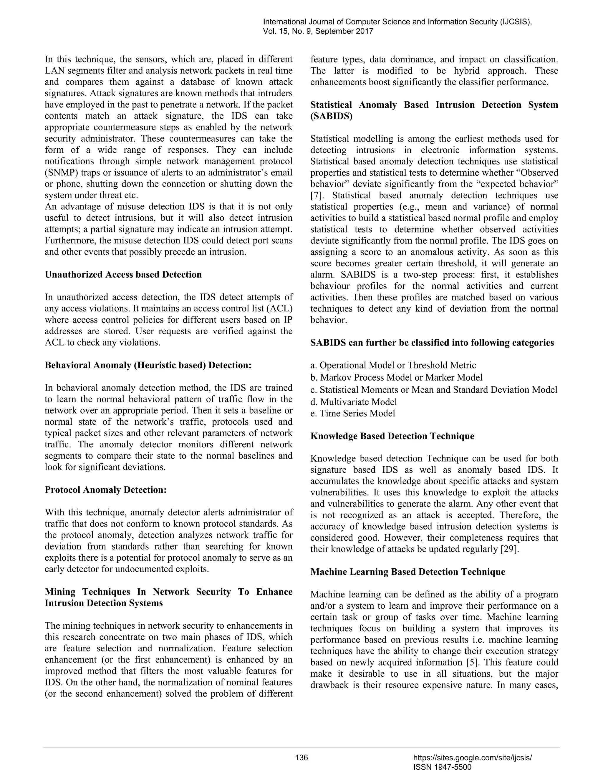 In this technique, the sensors, which are, placed in different LAN segments filter and analysis network packets in real time and compares them against a database of known attack signatures. Attack signatures are known methods that intruders have employed in the past to penetrate a network. If the packet contents match an attack signature, the IDS can take appropriate countermeasure steps as enabled by the network security administrator. These countermeasures can take the form of a wide range of responses. They can include notifications through simple network management protocol (SNMP) traps or issuance of alerts to an administrator’s email or phone, shutting down the connection or shutting down the system under threat etc. An advantage of misuse detection IDS is that it is not only useful to detect intrusions, but it will also detect intrusion attempts; a partial signature may indicate an intrusion attempt. Furthermore, the misuse detection IDS could detect port scans and other events that possibly precede an intrusion. Unauthorized Access based Detection In unauthorized access detection, the IDS detect attempts of any access violations. It maintains an access control list (ACL) where access control policies for different users based on IP addresses are stored. User requests are verified against the ACL to check any violations. Behavioral Anomaly (Heuristic based) Detection: In behavioral anomaly detection method, the IDS are trained to learn the normal behavioral pattern of traffic flow in the network over an appropriate period. Then it sets a baseline or normal state of the network’s traffic, protocols used and typical packet sizes and other relevant parameters of network traffic. The anomaly detector monitors different network segments to compare their state to the normal baselines and look for significant deviations. Protocol Anomaly Detection: With this technique, anomaly detector alerts administrator of traffic that does not conform to known protocol standards. As the protocol anomaly, detection analyzes network traffic for deviation from standards rather than searching for known exploits there is a potential for protocol anomaly to serve as an early detector for undocumented exploits. Mining Techniques In Network Security To Enhance Intrusion Detection Systems The mining techniques in network security to enhancements in this research concentrate on two main phases of IDS, which are feature selection and normalization. Feature selection enhancement (or the first enhancement) is enhanced by an improved method that filters the most valuable features for IDS. On the other hand, the normalization of nominal features (or the second enhancement) solved the problem of different feature types, data dominance, and impact on classification. The latter is modified to be hybrid approach. These enhancements boost significantly the classifier performance. Statistical Anomaly Based Intrusion Detection System (SABIDS) Statistical modelling is among the earliest methods used for detecting intrusions in electronic information systems. Statistical based anomaly detection techniques use statistical properties and statistical tests to determine whether “Observed behavior” deviate significantly from the “expected behavior” [7]. Statistical based anomaly detection techniques use statistical properties (e.g., mean and variance) of normal activities to build a statistical based normal profile and employ statistical tests to determine whether observed activities deviate significantly from the normal profile. The IDS goes on assigning a score to an anomalous activity. As soon as this score becomes greater certain threshold, it will generate an alarm. SABIDS is a two-step process: first, it establishes behaviour profiles for the normal activities and current activities. Then these profiles are matched based on various techniques to detect any kind of deviation from the normal behavior. SABIDS can further be classified into following categories a. Operational Model or Threshold Metric b. Markov Process Model or Marker Model c. Statistical Moments or Mean and Standard Deviation Model d. Multivariate Model e. Time Series Model Knowledge Based Detection Technique Knowledge based detection Technique can be used for both signature based IDS as well as anomaly based IDS. It accumulates the knowledge about specific attacks and system vulnerabilities. It uses this knowledge to exploit the attacks and vulnerabilities to generate the alarm. Any other event that is not recognized as an attack is accepted. Therefore, the accuracy of knowledge based intrusion detection systems is considered good. However, their completeness requires that their knowledge of attacks be updated regularly [29]. Machine Learning Based Detection Technique Machine learning can be defined as the ability of a program and/or a system to learn and improve their performance on a certain task or group of tasks over time. Machine learning techniques focus on building a system that improves its performance based on previous results i.e. machine learning techniques have the ability to change their execution strategy based on newly acquired information [5]. This feature could make it desirable to use in all situations, but the major drawback is their resource expensive nature. In many cases, International Journal of Computer Science and Information Security (IJCSIS), Vol. 15, No. 9, September 2017 136 https://sites.google.com/site/ijcsis/ ISSN 1947-5500 