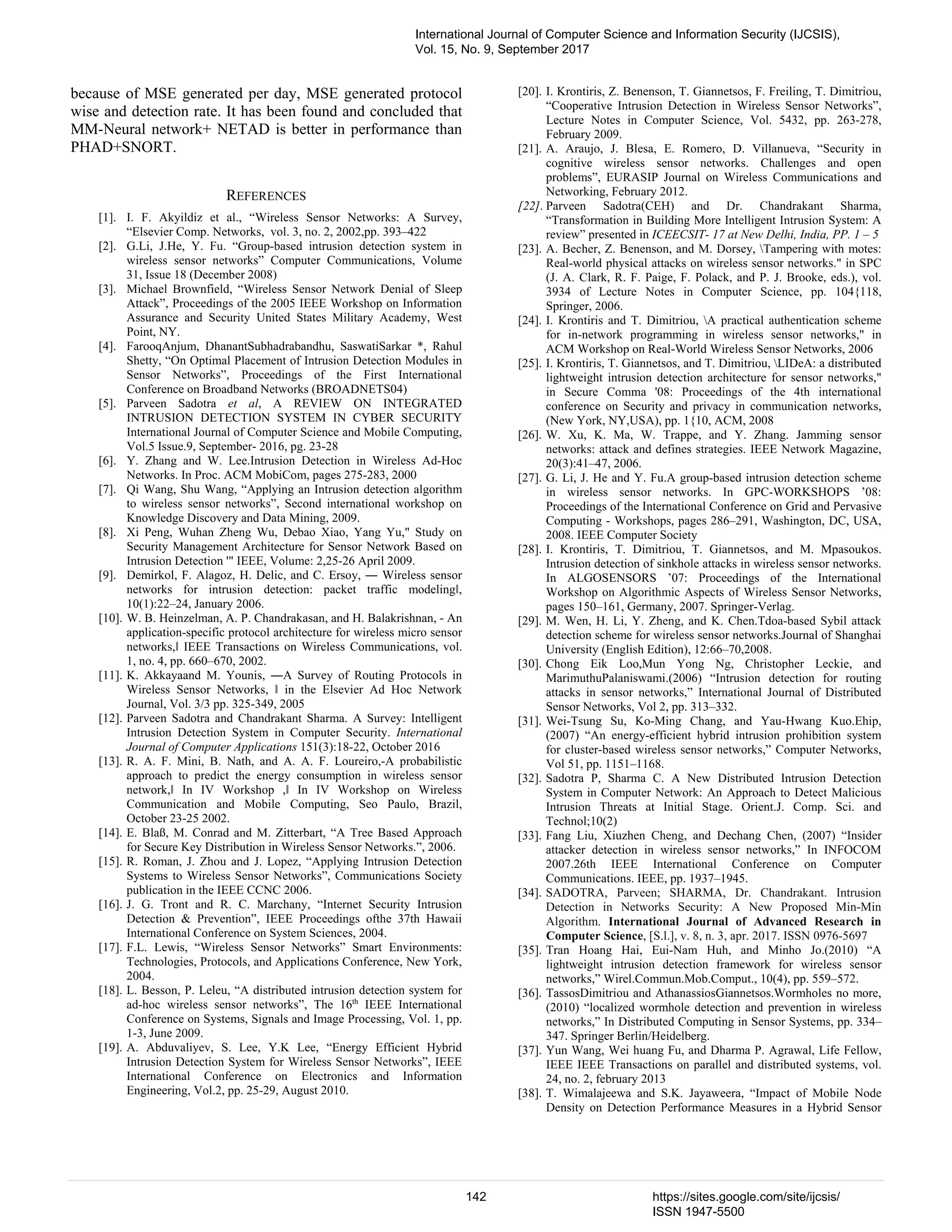 because of MSE generated per day, MSE generated protocol wise and detection rate. It has been found and concluded that MM-Neural network+ NETAD is better in performance than PHAD+SNORT. REFERENCES [1]. I. F. Akyildiz et al., “Wireless Sensor Networks: A Survey, “Elsevier Comp. Networks, vol. 3, no. 2, 2002,pp. 393–422 [2]. G.Li, J.He, Y. Fu. “Group-based intrusion detection system in wireless sensor networks” Computer Communications, Volume 31, Issue 18 (December 2008) [3]. Michael Brownfield, “Wireless Sensor Network Denial of Sleep Attack”, Proceedings of the 2005 IEEE Workshop on Information Assurance and Security United States Military Academy, West Point, NY. [4]. FarooqAnjum, DhanantSubhadrabandhu, SaswatiSarkar *, Rahul Shetty, “On Optimal Placement of Intrusion Detection Modules in Sensor Networks”, Proceedings of the First International Conference on Broadband Networks (BROADNETS04) [5]. Parveen Sadotra et al, A REVIEW ON INTEGRATED INTRUSION DETECTION SYSTEM IN CYBER SECURITY International Journal of Computer Science and Mobile Computing, Vol.5 Issue.9, September- 2016, pg. 23-28 [6]. Y. Zhang and W. Lee.Intrusion Detection in Wireless Ad-Hoc Networks. In Proc. ACM MobiCom, pages 275-283, 2000 [7]. Qi Wang, Shu Wang, “Applying an Intrusion detection algorithm to wireless sensor networks”, Second international workshop on Knowledge Discovery and Data Mining, 2009. [8]. Xi Peng, Wuhan Zheng Wu, Debao Xiao, Yang Yu," Study on Security Management Architecture for Sensor Network Based on Intrusion Detection '" IEEE, Volume: 2,25-26 April 2009. [9]. Demirkol, F. Alagoz, H. Delic, and C. Ersoy, ― Wireless sensor networks for intrusion detection: packet traffic modelingǁ, 10(1):22–24, January 2006. [10]. W. B. Heinzelman, A. P. Chandrakasan, and H. Balakrishnan, - An application-specific protocol architecture for wireless micro sensor networks,ǁ IEEE Transactions on Wireless Communications, vol. 1, no. 4, pp. 660–670, 2002. [11]. K. Akkayaand M. Younis, ―A Survey of Routing Protocols in Wireless Sensor Networks, ǁ in the Elsevier Ad Hoc Network Journal, Vol. 3/3 pp. 325-349, 2005 [12]. Parveen Sadotra and Chandrakant Sharma. A Survey: Intelligent Intrusion Detection System in Computer Security. International Journal of Computer Applications 151(3):18-22, October 2016 [13]. R. A. F. Mini, B. Nath, and A. A. F. Loureiro,-A probabilistic approach to predict the energy consumption in wireless sensor network,ǁ In IV Workshop ,ǁ In IV Workshop on Wireless Communication and Mobile Computing, Seo Paulo, Brazil, October 23-25 2002. [14]. E. Blaß, M. Conrad and M. Zitterbart, “A Tree Based Approach for Secure Key Distribution in Wireless Sensor Networks.”, 2006. [15]. R. Roman, J. Zhou and J. Lopez, “Applying Intrusion Detection Systems to Wireless Sensor Networks”, Communications Society publication in the IEEE CCNC 2006. [16]. J. G. Tront and R. C. Marchany, “Internet Security Intrusion Detection & Prevention”, IEEE Proceedings ofthe 37th Hawaii International Conference on System Sciences, 2004. [17]. F.L. Lewis, “Wireless Sensor Networks” Smart Environments: Technologies, Protocols, and Applications Conference, New York, 2004. [18]. L. Besson, P. Leleu, “A distributed intrusion detection system for ad-hoc wireless sensor networks”, The 16th IEEE International Conference on Systems, Signals and Image Processing, Vol. 1, pp. 1-3, June 2009. [19]. A. Abduvaliyev, S. Lee, Y.K Lee, “Energy Efficient Hybrid Intrusion Detection System for Wireless Sensor Networks”, IEEE International Conference on Electronics and Information Engineering, Vol.2, pp. 25-29, August 2010. [20]. I. Krontiris, Z. Benenson, T. Giannetsos, F. Freiling, T. Dimitriou, “Cooperative Intrusion Detection in Wireless Sensor Networks”, Lecture Notes in Computer Science, Vol. 5432, pp. 263-278, February 2009. [21]. A. Araujo, J. Blesa, E. Romero, D. Villanueva, “Security in cognitive wireless sensor networks. Challenges and open problems”, EURASIP Journal on Wireless Communications and Networking, February 2012. [22]. Parveen Sadotra(CEH) and Dr. Chandrakant Sharma, “Transformation in Building More Intelligent Intrusion System: A review” presented in ICEECSIT- 17 at New Delhi, India, PP. 1 – 5 [23]. A. Becher, Z. Benenson, and M. Dorsey, Tampering with motes: Real-world physical attacks on wireless sensor networks." in SPC (J. A. Clark, R. F. Paige, F. Polack, and P. J. Brooke, eds.), vol. 3934 of Lecture Notes in Computer Science, pp. 104{118, Springer, 2006. [24]. I. Krontiris and T. Dimitriou, A practical authentication scheme for in-network programming in wireless sensor networks," in ACM Workshop on Real-World Wireless Sensor Networks, 2006 [25]. I. Krontiris, T. Giannetsos, and T. Dimitriou, LIDeA: a distributed lightweight intrusion detection architecture for sensor networks," in Secure Comma '08: Proceedings of the 4th international conference on Security and privacy in communication networks, (New York, NY,USA), pp. 1{10, ACM, 2008 [26]. W. Xu, K. Ma, W. Trappe, and Y. Zhang. Jamming sensor networks: attack and defines strategies. IEEE Network Magazine, 20(3):41–47, 2006. [27]. G. Li, J. He and Y. Fu.A group-based intrusion detection scheme in wireless sensor networks. In GPC-WORKSHOPS ’08: Proceedings of the International Conference on Grid and Pervasive Computing - Workshops, pages 286–291, Washington, DC, USA, 2008. IEEE Computer Society [28]. I. Krontiris, T. Dimitriou, T. Giannetsos, and M. Mpasoukos. Intrusion detection of sinkhole attacks in wireless sensor networks. In ALGOSENSORS ’07: Proceedings of the International Workshop on Algorithmic Aspects of Wireless Sensor Networks, pages 150–161, Germany, 2007. Springer-Verlag. [29]. M. Wen, H. Li, Y. Zheng, and K. Chen.Tdoa-based Sybil attack detection scheme for wireless sensor networks.Journal of Shanghai University (English Edition), 12:66–70,2008. [30]. Chong Eik Loo,Mun Yong Ng, Christopher Leckie, and MarimuthuPalaniswami.(2006) “Intrusion detection for routing attacks in sensor networks,” International Journal of Distributed Sensor Networks, Vol 2, pp. 313–332. [31]. Wei-Tsung Su, Ko-Ming Chang, and Yau-Hwang Kuo.Ehip, (2007) “An energy-efficient hybrid intrusion prohibition system for cluster-based wireless sensor networks,” Computer Networks, Vol 51, pp. 1151–1168. [32]. Sadotra P, Sharma C. A New Distributed Intrusion Detection System in Computer Network: An Approach to Detect Malicious Intrusion Threats at Initial Stage. Orient.J. Comp. Sci. and Technol;10(2) [33]. Fang Liu, Xiuzhen Cheng, and Dechang Chen, (2007) “Insider attacker detection in wireless sensor networks,” In INFOCOM 2007.26th IEEE International Conference on Computer Communications. IEEE, pp. 1937–1945. [34]. SADOTRA, Parveen; SHARMA, Dr. Chandrakant. Intrusion Detection in Networks Security: A New Proposed Min-Min Algorithm. International Journal of Advanced Research in Computer Science, [S.l.], v. 8, n. 3, apr. 2017. ISSN 0976-5697 [35]. Tran Hoang Hai, Eui-Nam Huh, and Minho Jo.(2010) “A lightweight intrusion detection framework for wireless sensor networks,” Wirel.Commun.Mob.Comput., 10(4), pp. 559–572. [36]. TassosDimitriou and AthanassiosGiannetsos.Wormholes no more, (2010) “localized wormhole detection and prevention in wireless networks,” In Distributed Computing in Sensor Systems, pp. 334– 347. Springer Berlin/Heidelberg. [37]. Yun Wang, Wei huang Fu, and Dharma P. Agrawal, Life Fellow, IEEE IEEE Transactions on parallel and distributed systems, vol. 24, no. 2, february 2013 [38]. T. Wimalajeewa and S.K. Jayaweera, “Impact of Mobile Node Density on Detection Performance Measures in a Hybrid Sensor International Journal of Computer Science and Information Security (IJCSIS), Vol. 15, No. 9, September 2017 142 https://sites.google.com/site/ijcsis/ ISSN 1947-5500 