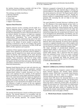 the machine learning technique coincides with that of the
statistical techniques and data mining techniques.
This technique can further classified as:
a. Bayesian Approach
b. Neural Networks
c. Fuzzy Logic
d. Genetic Algorithms
e. Support vector machines
Signature Based Detection
Signature detection involves searching network traffic for a
series of malicious bytes or packet sequences. The main
advantage of this technique is that signatures are very easy to
develop and understand if we know what network behavior we
are trying to identify. For instance, we might use a signature
that looks for particular strings within exploit particular
buffer-overflow vulnerability. The events generated by
signature-based IDS can communicate the cause of the alert.
As pattern matching can be done more efficiently on modern
systems so the amount of power needed to perform this
matching is minimal for a rule set. For example if the system
that is to be protected only communicate via DNS, ICMP and
SMTP, all other signatures can be ignored.
Limitations of these signature engines are that they only detect
attacks whose signatures are previously stored in database; a
signature must be created for every attack; and novel attacks
cannot be detected. This technique can be easily deceived
because they are only based on regular expressions and string
matching. These mechanisms only look for strings within
packets transmitting over wire. More over signatures work
well against only the fixed behavioral pattern, they fail to deal
with attacks created by human or a worm with self-modifying
behavioral characteristics.
Signature based detection does not work well when the user
uses advanced technologies like nop generators, payload
encoders and encrypted data channels. The efficiency of the
signature-based systems is greatly decreased, as it has to
create a new signature for every variation. As the signatures
keep on increasing, the system engine performance decreases.
Due to this, many intrusion detection engines are deployed on
systems with multi processors and multi Gigabit network
cards.IDS developers develop the new signatures before the
attacker does, so as to prevent the novel attacks on the system.
The difference of speed of creation of the new signatures
between the developers and attackers determine the efficiency
of the system.
Anomaly Based Detection
The anomaly based detection is based on defining the network
behavior. The network behavior is in accordance with the
predefined behavior, then it is accepted or else it triggers the
event in the anomaly detection. The accepted network
behavior is prepared or learned by the specifications of the
network administrators. The important phase in defining the
network behavior is the IDS engine capability to cut through
the various protocols at all levels. The Engine must be able to
process the protocols and understand its goal. Though this
protocol analysis is computationally expensive, the benefits it
generates like increasing the rule set helps in less false
positive alarms.
The major drawback of anomaly detection is defining its rule
set. The efficiency of the system depends on how well it is
implemented and tested on all protocols. Rule defining
process is also affected by various protocols used by various
vendors. Apart from these, custom protocols also make rule
defining a difficult job. For detection to occur correctly, the
detailed knowledge about the accepted network behavior, need
to be developed by the administrators. Nevertheless, once the
rules are defined and protocol is built then anomaly detection
systems work well.
If the malicious behavior of the user falls under the accepted
behavior, then it goes unnoticed. An activity such as directory
traversal on a targeted vulnerable server, which complies with
network protocol, easily goes unnoticed, as it does not trigger
any out-of-protocol, payload or bandwidth limitation flags.
The major advantage of anomaly-based detection over
signature-based engines is that a novel attack for which a
signature does not exist can be detected if it falls out of the
normal traffic patterns. This is observed when the systems
detect new automated worms. If the new system is infected
with a worm, it usually starts scanning for other vulnerable
systems at an accelerated rate filling the network with
malicious traffic, thus causing the event of a TCP connection
or bandwidth abnormality rule.
III. METHODOLOGY
PRESENT APPROACH (ANOMALY BASED IDS)
This section describes the comparative analysis of signature
based intrusion detection and anomaly based intrusion
detection systems. PHAD that is an anomaly based intrusion
detection system and Snort, which is a signature based
intrusion detection system, are used for this purpose.
Anomaly based IDS detects the abnormal behavior in the
computer systems and computer networks. The deviation from
the normal behavior is considered as attack. The profiles a
built using metrics, which may include traffic, rate number of
packets for each protocol etc. These profiles are called normal
profiles because these are created using attack free data.
Anomaly based IDS detect attacks by comparing the new
traffic with the already created profiles. Analysis of Anomaly
based IDS that is done in this paper is PHAD.
A. PHAD (Packet Header Anomaly Detector)
International Journal of Computer Science and Information Security (IJCSIS),
Vol. 15, No. 9, September 2017
137 https://sites.google.com/site/ijcsis/
ISSN 1947-5500
 