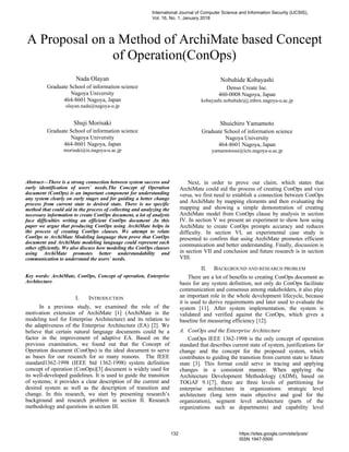 A Proposal on a Method of ArchiMate based Concept
of Operation(ConOps)
Nada Olayan
Graduate School of information science
Nagoya University
464-8601 Nagoya, Japan
olayan.nada@nagoya-u.jp
Shuji Morisaki
Graduate School of information science
Nagoya University
464-8601 Nagoya, Japan
morisaki@is.nagoya-u.ac.jp
Nobuhide Kobayashi
Denso Create Inc.
460-0008 Nagoya, Japan
kobayashi.nobuhide@j.mbox.nagoya-u.ac.jp
Shuichiro Yamamoto
Graduate School of information science
Nagoya University
464-8601 Nagoya, Japan
yamamotosui@icts.nagoya-u.ac.jp
Abstract—There is a strong connection between system success and
early identification of users` needs.The Concept of Operation
document (ConOps) is an important component for understanding
any system clearly on early stages and for guiding a better change
process from current state to desired state. There is no specific
method that could aid in the process of collecting and analyzing the
necessary information to create ConOps document, a lot of analysts
face difficulties writing an efficient ConOps document .In this
paper we argue that producing ConOps using ArchiMate helps in
the process of creating ConOps clauses. We attempt to relate
ConOps to ArchiMate Modeling language then prove that ConOps
document and ArchiMate modeling language could represent each
other efficiently. We also discuss how modeling the ConOps clauses
using ArchiMate promotes better understandability and
communication to understand the users` needs.
Key words: ArchiMate, ConOps, Concept of operation, Enterprise
Architecture.
I. INTRODUCTION
In a previous study, we examined the role of the
motivation extension of ArchiMate [1] (ArchiMate is the
modeling tool for Enterprise Architecture) and its relation to
the adaptiveness of the Enterprise Architecture (EA) [2]. We
believe that certain natural language documents could be a
factor in the improvement of adaptive EA. Based on the
previous examination, we found out that the Concept of
Operation document (ConOps) is the ideal document to serve
as bases for our research for so many reasons. The IEEE
standard1362-1998 (IEEE Std 1362-1998) system definition
concept of operation (ConOps)[3] document is widely used for
its well-developed guidelines. It is used to guide the transition
of systems; it provides a clear description of the current and
desired system as well as the description of transition and
change. In this research, we start by presenting research’s
background and research problem in section II. Research
methodology and questions in section III.
Next, in order to prove our claim, which states that
ArchiMate could aid the process of creating ConOps and vice
versa, we first need to establish a connection between ConOps
and ArchiMate by mapping elements and then evaluating the
mapping and showing a simple demonstration of creating
ArchiMate model from ConOps clause by analysis in section
IV. In section V we present an experiment to show how using
ArchiMate to create ConOps prompts accuracy and reduces
difficulty. In section VI, an experimental case study is
presented to confirm that using ArchiMate promotes efficient
communication and better understanding. Finally, discussion is
in section VII and conclusion and future research is in section
VIII.
II. BACKGROUND AND RESEARCH PROBLEM
There are a lot of benefits to creating ConOps document as
basis for any system definition, not only do ConOps facilitate
communication and consensus among stakeholders, it also play
an important role in the whole development lifecycle, because
it is used to derive requirements and later used to evaluate the
system [11]. After system implementation, the system is
validated and verified against the ConOps, which gives a
baseline for measuring efficiency [12].
A. ConOps and the Enterprise Architecture
ConOps IEEE 1362-1998 is the only concept of operation
standard that describes current state of system, justifications for
change and the concept for the proposed system, which
contributes to guiding the transition from current state to future
state [3]. This format could serve in tracing and applying
changes in a consistent manner. When applying the
Architecture Development Methodology (ADM), based on
TOGAF 9.1[7], there are three levels of partitioning for
enterprise architecture in organizations: strategic level
architecture (long term main objective and goal for the
organization), segment level architecture (parts of the
organizations such as departments) and capability level
International Journal of Computer Science and Information Security (IJCSIS),
Vol. 16, No. 1, January 2018
132 https://sites.google.com/site/ijcsis/
ISSN 1947-5500
 