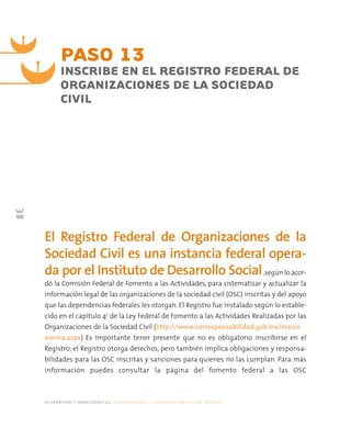 alternativas y capacidades a.c. construyendo tu organización civil en 16 pasos
100
,según lo acor-
dó la Comisión Federal de Fomento a las Actividades, para sistematizar y actualizar la
información legal de las organizaciones de la sociedad civil (OSC) inscritas y del apoyo
que las dependencias federales les otorgan. El Registro fue instalado según lo estable-
cido en el capítulo 4o
de la Ley Federal de Fomento a las Actividades Realizadas por las
Organizaciones de la Sociedad Civil (http://www.corresponsabilidad.gob.mx/marco
norma.aspx) Es importante tener presente que no es obligatorio inscribirse en el
Registro; el Registro otorga derechos, pero también implica obligaciones y responsa-
bilidades para las OSC inscritas y sanciones para quienes no las cumplan. Para más
información puedes consultar la página del fomento federal a las OSC
PASO 13
INSCRIBE EN EL REGISTRO FEDERAL DE
ORGANIZACIONES DE LA SOCIEDAD
CIVIL
El Registro Federal de Organizaciones de la
Sociedad Civil es una instancia federal opera-
da por el Instituto de Desarrollo Social
 
