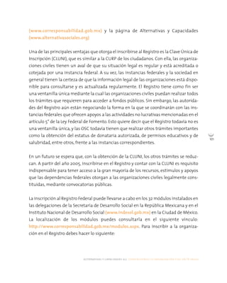 alternativas y capacidades a.c. construyendo tu organización civil en 16 pasos
101
(www.corresponsabilidad.gob.mx) y la página de Alternativas y Capacidades
(www.alternativasociales.org)
Una de las principales ventajas que otorga el inscribirse al Registro es la Clave Única de
Inscripción (CLUNI), que es similar a la CURP de los ciudadanos. Con ella, las organiza-
ciones civiles tienen un aval de que su situación legal es regular y está acreditada o
cotejada por una instancia federal. A su vez, las instancias federales y la sociedad en
general tienen la certeza de que la información legal de las organizaciones está dispo-
nible para consultarse y es actualizada regularmente. El Registro tiene como fin ser
una ventanilla única mediante la cual las organizaciones civiles puedan realizar todos
los trámites que requieren para acceder a fondos públicos. Sin embargo, las autorida-
des del Registro aún están negociando la forma en la que se coordinarán con las ins-
tancias federales que ofrecen apoyos a las actividades no lucrativas mencionadas en el
artículo 5° de la Ley Federal de Fomento. Esto quiere decir que el Registro todavía no es
una ventanilla única, y las OSC todavía tienen que realizar otros trámites importantes
como la obtención del estatus de donataria autorizada, de permisos educativos y de
salubridad, entre otros, frente a las instancias correspondientes.
En un futuro se espera que, con la obtención de la CLUNI, los otros trámites se reduz-
can. A partir del año 2005, inscribirse en el Registro y contar con la CLUNI es requisito
indispensable para tener acceso a la gran mayoría de los recursos, estímulos y apoyos
que las dependencias federales otorgan a las organizaciones civiles legalmente cons-
tituidas, mediante convocatorias públicas.
La inscripción al Registro Federal puede llevarse a cabo en los 32 módulos instalados en
las delegaciones de la Secretaría de Desarrollo Social en la República Mexicana y en el
Instituto Nacional de Desarrollo Social (www.indesol.gob.mx) en la Ciudad de México.
La localización de los módulos puedes consultarla en el siguiente vínculo:
http://www.corresponsabilidad.gob.mx/modulos.aspx. Para inscribir a la organiza-
ción en el Registro debes hacer lo siguiente:
 