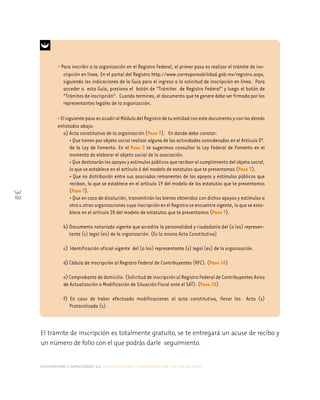 alternativas y capacidades a.c. construyendo tu organización civil en 16 pasos
102
El trámite de inscripción es totalmente gratuito, se te entregará un acuse de recibo y
un número de folio con el que podrás darle seguimiento.
• Para inscribir a la organización en el Registro Federal, el primer paso es realizar el trámite de ins-
cripción en línea. En el portal del Registro http://www.corresponsabilidad.gob.mx/registro.aspx,
siguiendo las indicaciones de la Guía para el ingreso a la solicitud de inscripción en línea. Para
acceder a esta Guía, presiona el botón de “Trámites de Registro Federal” y luego el botón de
“Trámites de inscripción”. Cuando termines, el documento que te genere debe ser firmado por los
representantes legales de la organización.
•ElsiguientepasoesacudiralMódulodelRegistrodetuentidadconestedocumentoyconlosdemás
enlistados abajo:
a) Acta constitutiva de la organización (Paso 7). En donde debe constar:
• Que tienen por objeto social realizar alguna de las actividades consideradas en el Artículo 5º.
de la Ley de Fomento. En el Paso 3 te sugerimos consultar la Ley Federal de Fomento en el
momento de elaborar el objeto social de la asociación.
•Quedestinaránlosapoyosyestímulospúblicosquerecibanalcumplimientodelobjetosocial,
lo que se establece en el artículo 6 del modelo de estatutos que te presentamos (Paso 7).
• Que no distribuirán entre sus asociados remanentes de los apoyos y estímulos públicos que
reciban, lo que se establece en el artículo 19 del modelo de los estatutos que te presentamos
(Paso 7).
• Que en caso de disolución, transmitirán los bienes obtenidos con dichos apoyos y estímulos a
otrauotrasorganizacionescuyainscripciónenelRegistroseencuentrevigente,loqueseesta-
blece en el artículo 20 del modelo de estatutos que te presentamos (Paso 7).
b) Documento notariado vigente que acredite la personalidad y ciudadanía del (o los) represen-
tante (s) legal (es) de la organización. (Es la misma Acta Constitutiva)
c) Identificación oficial vigente del (o los) representante (s) legal (es) de la organización.
d) Cédula de inscripción al Registro Federal de Contribuyentes (RFC). (Paso 10)
e)Comprobantededomicilio. (Solicitud deinscripciónalRegistroFederaldeContribuyentesAviso
de Actualización o Modificación de Situación Fiscal ante el SAT). (Paso 10)
f) En caso de haber efectuado modificaciones al acta constitutiva, llevar las Acta (s)
Protocolizada (s).
 