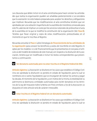 alternativas y capacidades a.c. construyendo tu organización civil en 16 pasos
103
Las cláusulas que debes incluir en el acta constitutiva para hacer constar las activida-
des que realiza la organización pueden ser añadidas posteriormente si se considera
que la asociación no está todavía preparada para aceptar los derechos y obligaciones
que implican. Recuerda que las modificaciones al acta constitutiva tendrán que ser
aprobadas por una votación mayoritaria de la asamblea de miembros convocada para
este fin, además de implicar un costo por los servicios notariales de protocolizar el acta
de la asamblea en la que se modificó la constitución de la organización (Ver Paso 8).
Tendrás que llevar original y copia de estas modificaciones protocolizadas en el
momento en que te inscribas al Registro.
Recuerda consultar el Paso 11 sobre Estrategia de financiamiento de las actividades de
la organización para conocer los beneficios y costos de inscribirte en este Registro. Si
optas por los modelos 1 ó 2 de financiamiento que te presentamos en ese paso, el artí-
culo 20 del modelo de estatutos de este manual, con respecto a la disolución de la aso-
ciación, tendría que ser modificado e incluir los textos correspondientes que presen-
tamos a continuación:
Ser donataria autorizada pero no estar inscrita en el Registro Federal de OSC:
Artículo vigésimo. La Asociación se disolverá en los casos que establece el Código Civil.
Una vez aprobada la disolución se pondrá en estado de liquidación, para lo cual se
nombrará uno o varios liquidadores que se encargarán de realizar los activos y pagar
las deudas. Al momento de la liquidación, y con motivo de la misma, la totalidad de su
patrimonio se destinará a entidades autorizadas para recibir donativos en los térmi-
nos de la Ley del Impuesto Sobre la Renta con fines similares a los de la Asociación. Lo
dispuesto en este artículo será de carácter irrevocable.
Estar inscrita en el Registro Federal sin ser donataria autorizada:
Artículo vigésimo. La Asociación se disolverá en los casos que establece el Código Civil.
Una vez aprobada la disolución se pondrá en estado de liquidación, para lo cual se
 