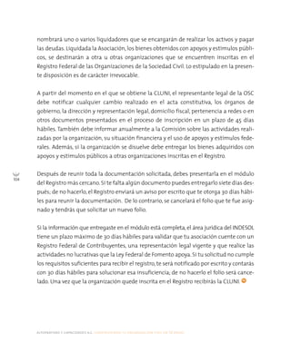 alternativas y capacidades a.c. construyendo tu organización civil en 16 pasos
104
nombrará uno o varios liquidadores que se encargarán de realizar los activos y pagar
las deudas. Liquidada la Asociación, los bienes obtenidos con apoyos y estímulos públi-
cos, se destinarán a otra u otras organizaciones que se encuentren inscritas en el
Registro Federal de las Organizaciones de la Sociedad Civil. Lo estipulado en la presen-
te disposición es de carácter irrevocable.
A partir del momento en el que se obtiene la CLUNI, el representante legal de la OSC
debe notificar cualquier cambio realizado en el acta constitutiva, los órganos de
gobierno, la dirección y representación legal, domicilio fiscal, pertenencia a redes o en
otros documentos presentados en el proceso de inscripción en un plazo de 45 días
hábiles. También debe informar anualmente a la Comisión sobre las actividades reali-
zadas por la organización, su situación financiera y el uso de apoyos y estímulos fede-
rales. Además, si la organización se disuelve debe entregar los bienes adquiridos con
apoyos y estímulos públicos a otras organizaciones inscritas en el Registro.
Después de reunir toda la documentación solicitada, debes presentarla en el módulo
del Registro más cercano.Si te falta algún documento puedes entregarlo siete días des-
pués; de no hacerlo, el Registro enviará un aviso por escrito que te otorga 30 días hábi-
les para reunir la documentación. De lo contrario, se cancelará el folio que te fue asig-
nado y tendrás que solicitar un nuevo folio.
Si la información que entregaste en el módulo está completa, el área jurídica del INDESOL
tiene un plazo máximo de 30 días hábiles para validar que tu asociación cuente con un
Registro Federal de Contribuyentes, una representación legal vigente y que realice las
actividades no lucrativas que la Ley Federal de Fomento apoya. Si tu solicitud no cumple
los requisitos suficientes para recibir el registro, te será notificado por escrito y contarás
con 30 días hábiles para solucionar esa insuficiencia; de no hacerlo el folio será cance-
lado. Una vez que la organización quede inscrita en el Registro recibirás la CLUNI.
 