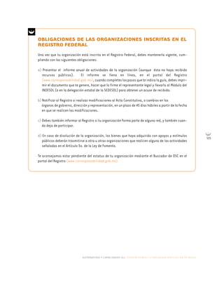 alternativas y capacidades a.c. construyendo tu organización civil en 16 pasos
105
OBLIGACIONES DE LAS ORGANIZACIONES INSCRITAS EN EL
REGISTRO FEDERAL
Una vez que tu organización está inscrita en el Registro Federal, debes mantenerla vigente, cum-
pliendo con las siguientes obligaciones:
a) Presentar el informe anual de actividades de la organización (aunque ésta no haya recibido
recursos públicos). El informe se llena en línea, en el portal del Registro
(www.corresponsabilidad.gob.mx), cuando completes los pasos que te indica la guía, debes impri-
mir el documento que te genere, hacer que lo firme el representante legal y llevarlo al Módulo del
INDESOL (o en la delegación estatal de la SEDESOL) para obtener un acuse de recibido.
b) Notificar al Registro si realizas modificaciones al Acta Constitutiva, o cambios en los
órganos de gobierno, dirección y representación, en un plazo de 45 días hábiles a partir de la fecha
en que se realicen las modificaciones.
c) Debes también informar al Registro si tu organización forma parte de alguna red, y también cuan-
do deja de participar.
d) En caso de disolución de la organización, los bienes que haya adquirido con apoyos y estímulos
públicos deberán trasmitirse a otra u otras organizaciones que realicen alguna de las actividades
señaladas en el Artículo 5o. de la Ley de Fomento.
Te aconsejamos estar pendiente del estatus de tu organización mediante el Buscador de OSC en el
portal del Registro (www.corresponsabilidad.gob.mx)
 