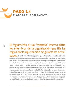 alternativas y capacidades a.c. construyendo tu organización civil en 16 pasos
106
PASO 14
ELABORA EL REGLAMENTO
El reglamento es un “contrato” interno entre
los miembros de la organización que fija las
reglas por las que habrán de guiarse las activi-
dades. Es un documento más específico que define las funciones de los órganos
de gobierno y los procesos de toma de decisiones entre los miembros de la organiza-
ción. No es un documento público como los estatutos, por lo que puede ser modifica-
do más fácilmente sin tener que protocolizarlo con un notario ni inscribirlo en el
Registro Público de la Propiedad. Aunque no se exigen tantos requisitos formales para
elaborar el reglamento, debes tener en mente que es un documento muy importante
pues establece las reglas que harán predecibles las actividades de la asociación, per-
mitirá llegar a acuerdos entre sus miembros y evitará el conflicto interno. Así como los
estatutos deben ser un documento general que tenga una amplia vigencia, el regla-
mento debe ser un documento más específico y, a la vez, flexible, de modo que pueda
ser modificado a las necesidades del grupo y refleje la vida diaria de la asociación.
 