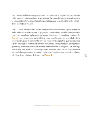 alternativas y capacidades a.c. construyendo tu organización civil en 16 pasos
107
Para crear o modificar un reglamento, es necesario que la mayoría de los asociados
estén presentes y de acuerdo en una asamblea. Para que el reglamento sea legalmen-
te válido, deberá firmarse por todos los asociados y cada hoja deberá tener las iniciales
de los asociados al margen.
En el CD anexo encontrarás el“Modelo de reglamento para completar”, que puede ser lle-
nado con los datos de la organización y ajustado a las decisiones tomadas en los pasos pre-
vios. Es un modelo de reglamento que es consistente con el modelo de estatutos del
Paso 7. Es muy importante que modifiques este modelo según las necesidades de tu
organización, pues el reglamento debe ser mucho más específico que los estatutos.
Definir los procesos internos de toma de decisiones y las facultades de los órganos de
gobierno y miembros puede tomarte más tiempo del que te imaginas. Sin embargo,
será tiempo bien invertido, pues te ayudará a sentar las bases para el buen funciona-
miento de la organización. No olvides vigilar que el reglamento concuerde con la ver-
sión final de los estatutos definidos en el Paso 7.
 