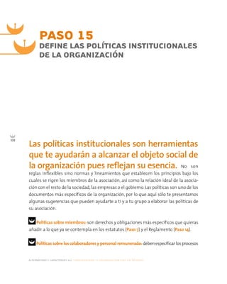 alternativas y capacidades a.c. construyendo tu organización civil en 16 pasos
108
PASO 15
DEFINE LAS POLÍTICAS INSTITUCIONALES
DE LA ORGANIZACIÓN
Las políticas institucionales son herramientas
que te ayudarán a alcanzar el objeto social de
la organización pues reflejan su esencia. No son
reglas inflexibles sino normas y lineamientos que establecen los principios bajo los
cuales se rigen los miembros de la asociación, así como la relación ideal de la asocia-
ción con el resto de la sociedad, las empresas o el gobierno. Las políticas son uno de los
documentos más específicos de la organización, por lo que aquí sólo te presentamos
algunas sugerencias que pueden ayudarte a ti y a tu grupo a elaborar las políticas de
su asociación.
Políticas sobre miembros: son derechos y obligaciones más específicos que quieras
añadir a lo que ya se contempla en los estatutos (Paso 7) y el Reglamento (Paso 14).
Políticas sobre los colaboradores y personal remunerado: deben especificar los procesos
 
