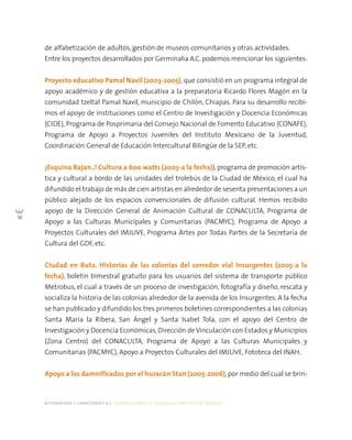 alternativas y capacidades a.c. construyendo tu organización civil en 16 pasos
10
de alfabetización de adultos, gestión de museos comunitarios y otras actividades.
Entre los proyectos desarrollados por Germinalia A.C. podemos mencionar los siguientes:
Proyecto educativo Pamal Navil (2003-2005), que consistió en un programa integral de
apoyo académico y de gestión educativa a la preparatoria Ricardo Flores Magón en la
comunidad tzeltal Pamal Navil, municipio de Chilón, Chiapas. Para su desarrollo recibi-
mos el apoyo de instituciones como el Centro de Investigación y Docencia Económicas
(CIDE), Programa de Posprimaria del Consejo Nacional de Fomento Educativo (CONAFE),
Programa de Apoyo a Proyectos Juveniles del Instituto Mexicano de la Juventud,
Coordinación General de Educación Intercultural Bilingüe de la SEP, etc.
¡Esquina Bajan..! Cultura a 600 watts (2003-a la fecha)), programa de promoción artís-
tica y cultural a bordo de las unidades del trolebús de la Ciudad de México, el cual ha
difundido el trabajo de más de cien artistas en alrededor de sesenta presentaciones a un
público alejado de los espacios convencionales de difusión cultural. Hemos recibido
apoyo de la Dirección General de Animación Cultural de CONACULTA, Programa de
Apoyo a las Culturas Municipales y Comunitarias (PACMYC), Programa de Apoyo a
Proyectos Culturales del IMJUVE, Programa Artes por Todas Partes de la Secretaría de
Cultura del GDF, etc.
Ciudad en Ruta. Historias de las colonias del corredor vial Insurgentes (2005-a la
fecha), boletín bimestral gratuito para los usuarios del sistema de transporte público
Metrobus, el cual a través de un proceso de investigación, fotografía y diseño, rescata y
socializa la historia de las colonias alrededor de la avenida de los Insurgentes. A la fecha
se han publicado y difundido los tres primeros boletines correspondientes a las colonias
Santa María la Ribera, San Ángel y Santa Isabel Tola, con el apoyo del Centro de
Investigación y Docencia Económicas,Dirección de Vinculación con Estados y Municipios
(Zona Centro) del CONACULTA, Programa de Apoyo a las Culturas Municipales y
Comunitarias (PACMYC), Apoyo a Proyectos Culturales del IMJUVE, Fototeca del INAH.
Apoyo a los damnificados por el huracán Stan (2005-2006), por medio del cual se brin-
 