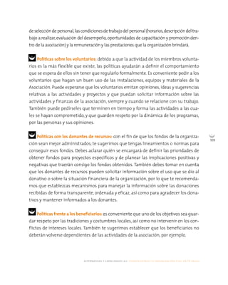 alternativas y capacidades a.c. construyendo tu organización civil en 16 pasos
109
deseleccióndepersonal,lascondicionesdetrabajodelpersonal(horarios,descripcióndeltra-
bajo a realizar,evaluación del desempeño,oportunidades de capacitación y promoción den-
tro de la asociación) y la remuneración y las prestaciones que la organización brindará.
Políticas sobre los voluntarios: debido a que la actividad de los miembros volunta-
rios es la más flexible que existe, las políticas ayudarán a definir el comportamiento
que se espera de ellos sin tener que regularlo formalmente. Es conveniente pedir a los
voluntarios que hagan un buen uso de las instalaciones, equipos y materiales de la
Asociación. Puede esperarse que los voluntarios emitan opiniones, ideas y sugerencias
relativas a las actividades y proyectos y que puedan solicitar información sobre las
actividades y finanzas de la asociación, siempre y cuando se relacione con su trabajo.
También puede pedírseles que terminen en tiempo y forma las actividades a las cua-
les se hayan comprometido, y que guarden respeto por la dinámica de los programas,
por las personas y sus opiniones.
Políticas con los donantes de recursos: con el fin de que los fondos de la organiza-
ción sean mejor administrados, te sugerimos que tengas lineamientos o normas para
conseguir esos fondos. Debes aclarar quién se encargará de definir las prioridades de
obtener fondos para proyectos específicos y de planear las implicaciones positivas y
negativas que traerán consigo los fondos obtenidos. También debes tomar en cuenta
que los donantes de recursos pueden solicitar información sobre el uso que se dio al
donativo o sobre la situación financiera de la organización, por lo que te recomenda-
mos que establezcas mecanismos para manejar la información sobre las donaciones
recibidas de forma transparente, ordenada y eficaz, así como para agradecer los dona-
tivos y mantener informados a los donantes.
Políticas frente a los beneficiarios: es conveniente que uno de los objetivos sea guar-
dar respeto por las tradiciones y costumbres locales, así como no intervenir en los con-
flictos de intereses locales. También te sugerimos establecer que los beneficiarios no
deberán volverse dependientes de las actividades de la asociación, por ejemplo.
 