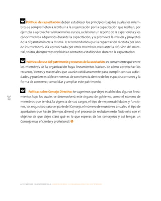 alternativas y capacidades a.c. construyendo tu organización civil en 16 pasos
110
Políticas de capacitación: deben establecer los principios bajo los cuales los miem-
bros se comprometen a retribuir a la organización por la capacitación que reciban, por
ejemplo,a aprovechar al máximo los cursos,a elaborar un reporte de la experiencia y los
conocimientos adquiridos durante la capacitación, y a promover la misión y proyectos
de la organización en la misma.Te recomendamos que la capacitación recibida por uno
de los miembros sea aprovechada por otros miembros mediante la difusión del mate-
rial, textos, documentos recibidos o contactos establecidos durante la capacitación.
Políticas de uso del patrimonio y recursos de la asociación: es conveniente que entre
los miembros de la organización haya lineamientos básicos de cómo aprovechar los
recursos, bienes y materiales que usarán cotidianamente para cumplir con sus activi-
dades, y pueden establecer normas de convivencia dentro de los espacios comunes y la
forma de conservar, consolidar y ampliar este patrimonio.
Políticas sobre Consejo Directivo: te sugerimos que dejes establecidos algunos linea-
mientos bajo los cuales se desenvolverá este órgano de gobierno, como el número de
miembros que tendrá, la vigencia de sus cargos, el tipo de responsabilidades y funcio-
nes, los requisitos para ser parte del Consejo, el número de reuniones anuales,el tipo de
aportación que harán (tiempo, dinero) y el proceso de reclutamiento. Todo esto con el
objetivo de que dejes claro qué es lo que esperas de los consejeros y así tengas un
Consejo más eficiente y profesional.
 