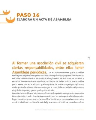 alternativas y capacidades a.c. construyendo tu organización civil en 16 pasos
111
Los estatutos establecen que la Asamblea
es el órgano de gobierno superior de la asociación y el único que puede tomar decisio-
nes sobre modificaciones a los estatutos, el reglamento, los asociados, los informes y
rendición de cuentas de sus miembros y su disolución. Debes realizar una Asamblea
por lo menos una vez al año para que la organización se mantenga vigente y los aso-
ciados y miembros honorarios se mantengan al tanto de las actividades, del patrimo-
nio y de los ingresos y gastos que hayan realizado.
Las actas de Asamblea no sólo resumen los acuerdos y decisiones que se tomaron, sino
tienen también el poder de establecer acuerdo para los socios y miembros honorarios,
hayan estado presentes o no en la asamblea. También son consideradas un mecanis-
mo de rendición de cuentas a la sociedad y una memoria histórica, pues al consultar-
PASO 16
ELABORA UN ACTA DE ASAMBLEA
Al formar una asociación civil se adquieren
ciertas responsabilidades, entre ellas tener
Asambleas periódicas.
 