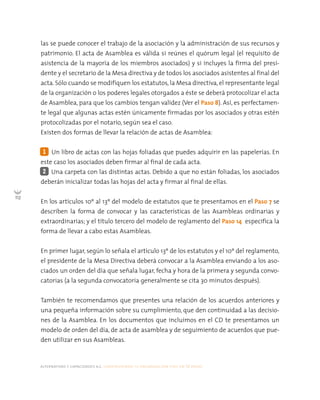 alternativas y capacidades a.c. construyendo tu organización civil en 16 pasos
112
las se puede conocer el trabajo de la asociación y la administración de sus recursos y
patrimonio. El acta de Asamblea es válida si reúnes el quórum legal (el requisito de
asistencia de la mayoría de los miembros asociados) y si incluyes la firma del presi-
dente y el secretario de la Mesa directiva y de todos los asociados asistentes al final del
acta. Sólo cuando se modifiquen los estatutos, la Mesa directiva, el representante legal
de la organización o los poderes legales otorgados a éste se deberá protocolizar el acta
de Asamblea, para que los cambios tengan validez (Ver el Paso 8). Así, es perfectamen-
te legal que algunas actas estén únicamente firmadas por los asociados y otras estén
protocolizadas por el notario, según sea el caso.
Existen dos formas de llevar la relación de actas de Asamblea:
Un libro de actas con las hojas foliadas que puedes adquirir en las papelerías. En
este caso los asociados deben firmar al final de cada acta.
Una carpeta con las distintas actas. Debido a que no están foliadas, los asociados
deberán inicializar todas las hojas del acta y firmar al final de ellas.
En los artículos 10º al 13º del modelo de estatutos que te presentamos en el Paso 7 se
describen la forma de convocar y las características de las Asambleas ordinarias y
extraordinarias; y el título tercero del modelo de reglamento del Paso 14 especifica la
forma de llevar a cabo estas Asambleas.
En primer lugar, según lo señala el artículo 13º de los estatutos y el 10º del reglamento,
el presidente de la Mesa Directiva deberá convocar a la Asamblea enviando a los aso-
ciados un orden del día que señala lugar, fecha y hora de la primera y segunda convo-
catorias (a la segunda convocatoria generalmente se cita 30 minutos después).
También te recomendamos que presentes una relación de los acuerdos anteriores y
una pequeña información sobre su cumplimiento, que den continuidad a las decisio-
nes de la Asamblea. En los documentos que incluimos en el CD te presentamos un
modelo de orden del día, de acta de asamblea y de seguimiento de acuerdos que pue-
den utilizar en sus Asambleas.
2
1
 