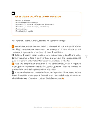 alternativas y capacidades a.c. construyendo tu organización civil en 16 pasos
113
EN EL ORDEN DEL DÍA ES COMÚN AGREGAR:
Para lograr una buena Asamblea, te damos los siguientes consejos:
Presentar un informe de actividades de la Mesa Directiva que,más que ser exhaus-
tivo, dibuje un panorama a los asociados y asesores que les permita orientar las acti-
vidades de la organización y contribuir a la toma de decisiones.
Redactar de manera clara y precisa los acuerdos que tome la Asamblea. Te podrás
dar cuenta cuando se haga el seguimiento de acuerdos, que si su redacción es ambi-
gua o muy general será difícil calificarlos como cumplidos o pendientes.
Hacer una recapitulación de acuerdos al final de la Asamblea, lo cual es importan-
te para, por un lado, mejorar su redacción y, por otro, para que a todos los asociados les
queden claros los acuerdos y compromisos adquiridos.
Al iniciar cada Asamblea, te recomendamos dar seguimiento de los acuerdos toma-
dos en la reunión pasada, esto te facilitará tener continuidad en los compromisos
adquiridos y mayor eficiencia en el desarrollo de la Asamblea.
2
4
1
3
• Registro de asociados
• Seguimiento de acuerdos anteriores
• Presentación del informe de actividades de la Mesa Directiva
• Presentación del informe financiero y del patrimonio
• Asuntos generales
• Recapitulación de acuerdos
 