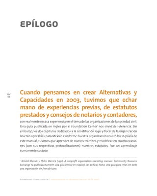 alternativas y capacidades a.c. construyendo tu organización civil en 16 pasos
114
EPÍLOGO
con realmente escasa experiencia en el tema de las organizaciones de la sociedad civil.
Una guía publicada en inglés por el Foundation Center1
nos sirvió de referencia. Sin
embargo, los dos capítulos dedicados a la constitución legal y fiscal de la organización
no eran aplicables para México. Conforme nuestra organización realizó los 16 pasos de
este manual, tuvimos que aprender de nuevos trámites y modificar en cuatro ocasio-
nes (con sus respectivas protocolizaciones) nuestros estatutos. Fue un aprendizaje
sumamente costoso.
Cuando pensamos en crear Alternativas y
Capacidades en 2003, tuvimos que echar
mano de experiencias previas, de estatutos
prestados y consejos de notarios y contadores,
1
Arnold Olenick y Philip Olenick (1991): A nonprofit organization operating manual. Community Resource
Exchange ha publicado también una guía similar en español: Del dicho al hecho. Una guía para crear con éxito
una organización sin fines de lucro.
 