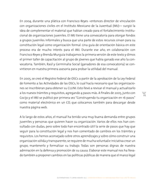 alternativas y capacidades a.c. construyendo tu organización civil en 16 pasos
115
En 2004, durante una plática con Francisco Reyes –entonces director de vinculación
con organizaciones civiles en el Instituto Mexicano de la Juventud (IMJ)— surgió la
idea de complementar el material que habían creado para el fortalecimiento institu-
cional de organizaciones juveniles. El IMJ tiene una convocatoria para otorgar fondos
a grupos juveniles informales y busca que una parte de estos recursos sirvan para su
constitución legal como organización formal. Una guía de orientación básica en este
proceso era de mucho interés para el IMJ. Durante ese año, en colaboración con
Francisco Reyes y Brenda Murguía trabajamos la primera versión de este texto y dimos
el primer taller de capacitación al grupo de jóvenes que había ganado ese año la con-
vocatoria. También, Raúl y Germinalia Social (ganadores de esa convocatoria) se con-
virtieron en nuestra primera asesoría para probar la utilidad del manual.
En 2005, se creó el Registro Federal de OSCs a partir de la aprobación de la Ley Federal
de Fomento a las Actividades de las OSCs, lo cual hacía necesario que las organizacio-
nes se inscribieran para obtener su CLUNI. Esto llevó a revisar el manual y actualizarlo
a los nuevos trámites y requisitos, agregando 4 pasos más. A finales de 2005, junto con
Cocijo y el IMJ se publicó por primera vez “Construyendo tu organización en 16 pasos”
como material electrónico en un CD, que colocamos también para descargar desde
nuestra página web.
A lo largo de estos años, el manual ha tenido una muy buena demanda entre grupos
juveniles y personas que quieren hacer su organización. Varios de ellos nos han con-
sultado con dudas, pero sobre todo han encontrado útil la serie de pasos que hay que
seguir para la constitución legal y nos han comentado de cambios en los trámites y
requisitos. Los hemos aconsejado sobre otros aprendizajes y sobre cómo construir una
organización sólida y transparente;se requiere de mucha voluntad e iniciativa crear un
grupo, mantenerlo y formalizar su trabajo. Todas son personas dignas de nuestra
admiración en la defensa y promoción de su causa. Elaborar este manual nos ha lleva-
do también a proponer cambios en las políticas públicas de manera que el marco legal
 
