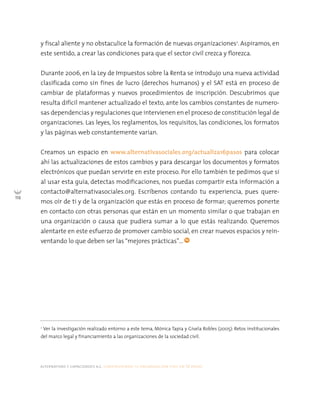 alternativas y capacidades a.c. construyendo tu organización civil en 16 pasos
116
y fiscal aliente y no obstaculice la formación de nuevas organizaciones2
. Aspiramos, en
este sentido, a crear las condiciones para que el sector civil crezca y florezca.
Durante 2006, en la Ley de Impuestos sobre la Renta se introdujo una nueva actividad
clasificada como sin fines de lucro (derechos humanos) y el SAT está en proceso de
cambiar de plataformas y nuevos procedimientos de inscripción. Descubrimos que
resulta difícil mantener actualizado el texto, ante los cambios constantes de numero-
sas dependencias y regulaciones que intervienen en el proceso de constitución legal de
organizaciones. Las leyes, los reglamentos, los requisitos, las condiciones, los formatos
y las páginas web constantemente varían.
Creamos un espacio en www.alternativasociales.org/actualiza16pasos para colocar
ahí las actualizaciones de estos cambios y para descargar los documentos y formatos
electrónicos que puedan servirte en este proceso. Por ello también te pedimos que si
al usar esta guía, detectas modificaciones, nos puedas compartir esta información a
contacto@alternativasociales.org. Escríbenos contando tu experiencia, pues quere-
mos oír de ti y de la organización que estás en proceso de formar; queremos ponerte
en contacto con otras personas que están en un momento similar o que trabajan en
una organización o causa que pudiera sumar a lo que estás realizando. Queremos
alentarte en este esfuerzo de promover cambio social, en crear nuevos espacios y rein-
ventando lo que deben ser las “mejores prácticas”…
2
Ver la investigación realizado entorno a este tema, Mónica Tapia y Gisela Robles (2005): Retos institucionales
del marco legal y financiamiento a las organizaciones de la sociedad civil.
 