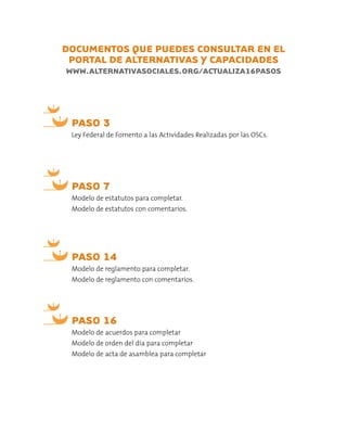 DOCUMENTOS QUE PUEDES CONSULTAR EN EL
PORTAL DE ALTERNATIVAS Y CAPACIDADES
WWW.ALTERNATIVASOCIALES.ORG/ACTUALIZA16PASOS
PASO 7
Modelo de estatutos para completar.
Modelo de estatutos con comentarios.
PASO 3
Ley Federal de Fomento a las Actividades Realizadas por las OSCs.
PASO 14
Modelo de reglamento para completar.
Modelo de reglamento con comentarios.
PASO 16
Modelo de acuerdos para completar
Modelo de orden del día para completar
Modelo de acta de asamblea para completar
 
