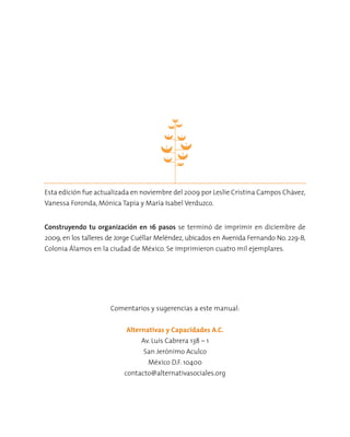 Comentarios y sugerencias a este manual:
Alternativas y Capacidades A.C.
Av. Luis Cabrera 138 – 1
San Jerónimo Aculco
México D.F. 10400
contacto@alternativasociales.org
Construyendo tu organización en 16 pasos se terminó de imprimir en diciembre de
2009, en los talleres de Jorge Cuéllar Meléndez, ubicados en Avenida Fernando No. 229-B,
Colonia Álamos en la ciudad de México. Se imprimieron cuatro mil ejemplares.
Esta edición fue actualizada en noviembre del 2009 por Leslie Cristina Campos Chávez,
Vanessa Foronda, Mónica Tapia y María Isabel Verduzco.
 