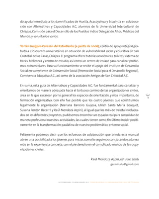 alternativas y capacidades a.c. construyendo tu organización civil en 16 pasos
11
dó ayuda inmediata a los damnificados de Huxtla, Acacoyahua y Escuintla en colabora-
ción con Alternativas y Capacidades A.C, alumnos de la Universidad Intercultural de
Chiapas, Comisión para el Desarrollo de los Pueblos Indios Delegación Altos, Médicos del
Mundo, y voluntarios varios.
Yo`tan Jnopjun-Corazón del Estudiante (a partir de 2006), centro de apoyo integral gra-
tuito a estudiantes universitarios en situación de vulnerabilidad social y educativa en San
Cristóbal de las Casas,Chiapas.El programa ofrece tutorías académicas,talleres,sistema de
becas, biblioteca y centro de estudio, así como un centro de enlace para canalizar proble-
mas extraescolares. Para su funcionamiento se recibe el apoyo del Instituto de Desarrollo
Social en su vertiente de Coinvensión Social (Promoción Social para el Desarrollo Regional),
Convivencia Educativa A.C., así como de la asociación Amigos de San Critsóbal A.C.
En suma, esta guía de Alternativas y Capacidades A.C. fue fundamental para canalizar y
orientarnos de manera adecuada hacia el tortuoso camino de las organizaciones civiles,
área en la que escasean por lo general los espacios de orientación, y más importante, de
formación organizativa. Con ello fue posible que los cuatro jóvenes que constituimos
legalmente la organización (Mariana Barreiro Guijosa, Ulrich Santa María Bouquet,
Susana Pontón Becerril y Raúl Mendoza Azpiri), al igual que los más de treinta involucra-
dos en los diferentes proyectos, pudiésemos encontrar un espacio real para consolidar de
manera profesional nuestras actividades, las cuales tienen como fin último incidir positi-
vamente en la transformación paulatina de nuestro problemático entorno social.
Felizmente podemos decir que los esfuerzos de colaboración que brinda este manual
abren una posibilidad a los jóvenes para iniciar, como lo seguimos constatando cada vez
más en la experiencia concreta, con el pie derecho en el complicado mundo de las orga-
nizaciones civiles.
Raúl Mendoza Azpiri, octubre 2006
germinalia@gmail.com
 