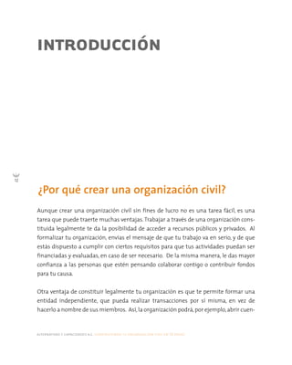 alternativas y capacidades a.c. construyendo tu organización civil en 16 pasos
12
¿Por qué crear una organización civil?
INTRODUCCIÓN
Aunque crear una organización civil sin fines de lucro no es una tarea fácil, es una
tarea que puede traerte muchas ventajas. Trabajar a través de una organización cons-
tituida legalmente te da la posibilidad de acceder a recursos públicos y privados. Al
formalizar tu organización, envías el mensaje de que tu trabajo va en serio, y de que
estás dispuesto a cumplir con ciertos requisitos para que tus actividades puedan ser
financiadas y evaluadas, en caso de ser necesario. De la misma manera, le das mayor
confianza a las personas que estén pensando colaborar contigo o contribuir fondos
para tu causa.
Otra ventaja de constituir legalmente tu organización es que te permite formar una
entidad independiente, que pueda realizar transacciones por sí misma, en vez de
hacerlo a nombre de sus miembros. Así,la organización podrá,por ejemplo,abrir cuen-
 