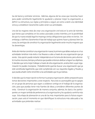 alternativas y capacidades a.c. construyendo tu organización civil en 16 pasos
13
tas de banco y contratar servicios. Además, algunas de las cosas que necesitas hacer
para poder constituirte legalmente te ayudarán a planear mejor tu organización, a
definir su estructura, sus reglas y principios a seguir, así como a darle una identidad
única y a establecer claramente cuáles serán sus actividades.
Uno de los mayores retos de crear una organización civil está en la serie de trámites
que tienes que completar, en los costos asociados a estos trámites y en la posibilidad
de que tu nuevo estado legal te imponga ciertas obligaciones que antes no tenías. Sin
embargo, si defines claramente el tipo de trabajo que quieres hacer y planeas bien las
cosas, las ventajas de constituir tu organización legalmente serán mucho mayores que
las desventajas.
Antesdeintentarconstituirunaorganizaciónnueva,loprimero quedebesevaluaressi tus
actividades tendrían más éxito si las llevaras a cabo a través de una organización que ya
existe. Esta opción puede restarte independencia en la toma de decisiones, pero ahorrar-
te muchos recursos,tiempo y esfuerzo que puedes entonces dedicar a lograr tus objetivos.
Si decides que sería mejor trabajar a través de otra organización, analiza bien a qué orga-
nización te puedes incorporar. Probablemente querrás buscar una organización que ya
esté constituida legalmente, que esté cumpliendo con sus requisitos legales y fiscales, y
que pueda añadir cierto renombre a las actividades que tú ya realizas.
Si decides que la mejor opción es formar tu propia organización,debes prepararte para
tomar decisiones importantes a este respecto. Para esto es aconsejable que te apoyes
en un grupo de personas que vayan a colaborar contigo en el trabajo de la organiza-
ción, para que puedas tener más fuentes de ideas y considerar diferentes puntos de
vista. Construir la organización de manera conjunta, además, les dará a los partici-
pantes un mayor sentido de pertenencia a la organización y les ayudará a sentirla más
suya. Esta etapa de planeación es una de las más importantes para la futura organi-
zación, pues será el momento en que identifiques la estructura más adecuada a las
actividades que pretendes realizar.
 