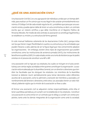 alternativas y capacidades a.c. construyendo tu organización civil en 16 pasos
14
¿QUÉ ES UNA ASOCIACIÓN CIVIL?
Una Asociación Civil (A.C.) es una agrupación de individuos unidos por un tiempo defi-
nido, para realizar un fin común que no sea ilegal ni de carácter primordialmente eco-
nómico. El Código Civil de cada estado regula las A.C. y establece que para que una aso-
ciación exista y pueda operar debe de tener un acta constitutiva, es decir, un contrato
escrito que un notario certifica y que debe inscribirse en el Registro Público de
Personas Morales. Por medio de este contrato, la asociación se constituye legalmente y
se establecen su misión y su estructura de forma general.
En este manual hablamos solamente de las Asociaciones Civiles (A.C.), porque éstas
son las que tienen mayor flexibilidad en cuanto a su estructura y a las actividades que
pueden llevarse a cabo, además de ser la figura legal que más comúnmente adoptan
las organizaciones. Sin embargo, existen otros tipos de organizaciones que pueden
constituirse, como las instituciones de asistencia privada (I.A.P.) y las instituciones de
beneficencia pública (I.B.P.).En cada estado,existe una Junta de Asistencia que te podrá
orientar en el proceso de constituir una IAP o IBP.
Una asociación civil se rige por sus estatutos, los cuales se incluyen en el acta consti-
tutiva y son ciertas reglas acordadas entre quienes constituyen la organización. La aso-
ciación está encabezada por la Asamblea General,con un director o directores que ten-
drán las facultades que les otorguen los estatutos. Los miembros de la Asamblea
General se deberán reunir periódicamente para tomar decisiones sobre diferentes
asuntos de la asociación, como la admisión y exclusión de miembros y asociados y el
nombramiento del director o directores, entre otros. Los asociados tienen un voto indi-
vidual y deberán vigilar que la misión de la asociación se lleve a cabo.
Al formar una asociación civil se adquieren ciertas responsabilidades, entre ellas el
tener asambleas periódicas y el cumplir con lo establecido en los estatutos. Constituir
una asociación es como entrar en un contrato que te obliga a cumplir con ciertos pro-
pósitos, tanto ante los demás integrantes de la organización como ante la sociedad.
 