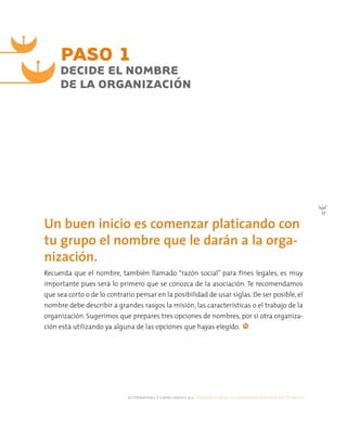 alternativas y capacidades a.c. construyendo tu organización civil en 16 pasos
17
PASO 1
Un buen inicio es comenzar platicando con
tu grupo el nombre que le darán a la orga-
nización.
DECIDE EL NOMBRE
DE LA ORGANIZACIÓN
Recuerda que el nombre, también llamado “razón social” para fines legales, es muy
importante pues será lo primero que se conozca de la asociación. Te recomendamos
que sea corto o de lo contrario pensar en la posibilidad de usar siglas. De ser posible, el
nombre debe describir a grandes rasgos la misión, las características o el trabajo de la
organización. Sugerimos que prepares tres opciones de nombres, por si otra organiza-
ción está utilizando ya alguna de las opciones que hayas elegido.
 