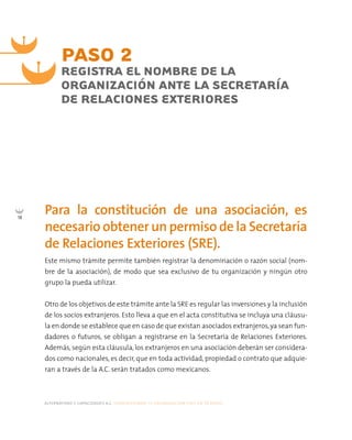 alternativas y capacidades a.c. construyendo tu organización civil en 16 pasos
18
Para la constitución de una asociación, es
necesario obtener un permiso de la Secretaría
de Relaciones Exteriores (SRE).
Este mismo trámite permite también registrar la denominación o razón social (nom-
bre de la asociación), de modo que sea exclusivo de tu organización y ningún otro
grupo la pueda utilizar.
Otro de los objetivos de este trámite ante la SRE es regular las inversiones y la inclusión
de los socios extranjeros. Esto lleva a que en el acta constitutiva se incluya una cláusu-
la en donde se establece que en caso de que existan asociados extranjeros,ya sean fun-
dadores o futuros, se obligan a registrarse en la Secretaría de Relaciones Exteriores.
Además, según esta cláusula, los extranjeros en una asociación deberán ser considera-
dos como nacionales, es decir, que en toda actividad, propiedad o contrato que adquie-
ran a través de la A.C. serán tratados como mexicanos.
PASO 2
REGISTRA EL NOMBRE DE LA
ORGANIZACIÓN ANTE LA SECRETARÍA
DE RELACIONES EXTERIORES
 