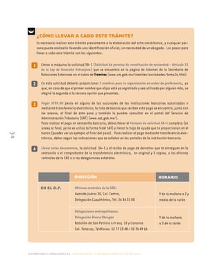 alternativas y capacidades a.c. construyendo tu organización civil en 16 pasos
20
DIRECCIÓN
EN EL D.F. Oficinas centrales de la SRE:
Avenida Juárez 20, Col. Centro,
Delegación Cuauhtémoc, Tel: 36 86 51 00
Delegaciones metropolitanas:
Delegación Álvaro Obregón
Batallón de San Patricio s/n esq. 10 y Canarios
Col. Toltecas, Teléfonos: 52 77 23 48 / 52 76 49 66
9 de la mañana a 2 y
media de la tarde
9 de la mañana
a 3 de la tarde
HORARIO
En esta solicitud deberás proporcionar 3 nombres para tu organización en orden de preferencia, ya
que, en caso de que el primer nombre que elijas esté ya registrado y sea utilizado por alguien más, se
elegirá la segunda o la tercera opción que presentes.
Pagar $705.00 pesos en alguna de las sucursales de las instituciones bancarias autorizadas o
mediante transferencia electrónica; la lista de bancos que reciben este pago se encuentra, junto con
los anexos, al final de este paso y también la puedes consultar en el portal del Servicio de
Administración Tributaria (SAT) (www.sat.gob.mx/).
Para realizar el pago en ventanilla bancaria, debes llevar el formato de solicitud SA-1 completo (se
anexa al final, ya no se utiliza la forma 5 del SAT) y llenar la hoja de ayuda que te proporcionan en el
banco (puedes ver un ejemplo al final del paso). Para realizar el pago mediante transferencia elec-
trónica, debes seguir las indicaciones que se señalan en los portales de la institución bancaria.
Llevar estos documentos, la solicitud SA-1 y el recibo de pago de derechos que te entreguen en la
ventanilla o el comprobante de la transferencia electrónica, en original y 2 copias, a las oficinas
centrales de la SRE o a las delegaciones estatales.
2
3
4
Llenar a máquina la solicitud SA-1 (Solicitud de permiso de constitución de sociaedad - Artículo 15
de la Ley de Inversión Extranjera) que se encuentra en la página de Internet de la Secretaría de
Relaciones Exteriores en el rubro de Trámites (www.sre.gob.mx/tramites/sociedades/tema2a.htm)
1
¿CÓMO LLEVAR A CABO ESTE TRÁMITE?
Es necesario realizar este trámite previamente a la elaboración del acta constitutiva, y cualquier per-
sona puede realizarlo llevando una identificación oficial, sin necesidad de un abogado. Los pasos para
llevar a cabo este trámite son los siguientes:
 