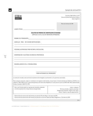 22
alternativas y capacidades a.c. construyendo tu organización civil en 16 pasos
Ejemplo de solicitud SA-1
LUGAR Y FECHA:
SOLICITUD DE PERMISO DE CONSTITUCION DE SOCIEDAD
(ARTICULO 15 DE LA LEY DE INVERSION EXTRANJERA)
NOMBRE DEL PROMOVENTE:
DOMICILIO PARA OIR RECIBIR NOTIFICACIONES
PERSONAS AUTORIZADAS PARA RECIBIR LA RESOLUCION.
DENOMINACION SOLICITADA EN ORDEN DE PREFERENCIA
REGIMEN JURIDICO DE LA PERSONA MORAL
FIRMA AUTOGRAFA DEL PROMOVENTE
Consultas 3686 5100 ext. 6419
Dirección General de Asuntos Jurídicos
www.sre.gob.mx
La resolución recaída a esta solicitud únicamente será entregada al promovente o a las personas autorizadas.
Para cualquier aclaración, duda y/o comentario con respecto a este trámite, sírvase llamar al Sistema de Atención Telefónica (SACTEL) a los
teléfonos: 2000-2000 en el D.F. y área metropolitana; del interior de la República sin costo para el usuario al 01800-386-2466 o desde Estados
Unidos y Canadá al 1800 475-2393.
* Ultima fecha de autorización del formato por parte de Oficialía Mayor: 6 de marzo de 2002
* Ultima fecha de autorización del formato por parte de la Comisión Federal de Mejora Regulatoria: 15 de abril de 2002
SA-1
Llenar: a máquina
Oficinas centrales: original y una copia
Delegaciones Estatales: Original y dos copias
Anexar: Original y copia de pago derechos
Nota: este formato podrá ser reproducido libremente, debiendo
ser dicha reproducción en hojas blancas de papel bond.
Para uso exclusivo de SRE
 