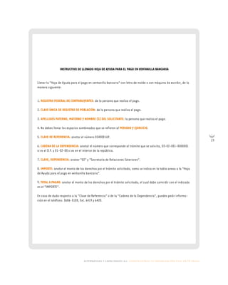 alternativas y capacidades a.c. construyendo tu organización civil en 16 pasos
23
INSTRUCTIVO DE LLENADO HOJA DE AYUDA PARA EL PAGO EN VENTANILLA BANCARIA
Llenar la “Hoja de Ayuda para el pago en ventanilla bancaria” con letra de molde o con máquina de escribir, de la
manera siguiente:
1. REGISTRO FEDERAL DE CONTRIBUYENTES: de la persona que realiza el pago.
2. CLAVE ÚNICA DE REGISTRO DE POBLACIÓN: de la persona que realiza el pago.
3. APELLIDOS PATERNO, MATERNO Y NOMBRE (S) DEL SOLICITANTE: la persona que realiza el pago.
4. No debes llenar los espacios sombreados que se refieren al PERIODO Y EJERCICIO.
5. CLAVE DE REFERENCIA: anotar el número 024000169.
6. CADENA DE LA DEPENDENCIA: anotar el número que corresponde al trámite que se solicita, 03-02-001-0000001
si es el D.F. y 01-02-00 si es en el interior de la república.
7. CLAVE, DEPENDENCIA: anotar “02” y “Secretaría de Relaciones Exteriores”.
8. IMPORTE: anotar el monto de los derechos por el trámite solicitado, como se indica en la tabla anexa a la “Hoja
de Ayuda para el pago en ventanilla bancaria”.
9. TOTAL A PAGAR: anotar el monto de los derechos por el trámite solicitado, el cual debe coincidir con el indicado
en el “IMPORTE”.
En caso de duda respecto a la “Clave de Referencia” o de la “Cadena de la Dependencia”, puedes pedir informa-
ción en el teléfono: 3686-5100, Ext. 6419 y 6420.
 