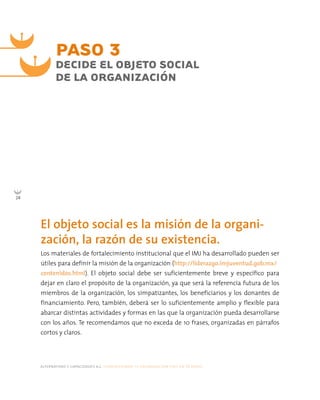 alternativas y capacidades a.c. construyendo tu organización civil en 16 pasos
24
PASO 3
DECIDE EL OBJETO SOCIAL
DE LA ORGANIZACIÓN
Los materiales de fortalecimiento institucional que el IMJ ha desarrollado pueden ser
útiles para definir la misión de la organización (http://liderazgo.imjuventud.gob.mx/
contenidos.html). El objeto social debe ser suficientemente breve y específico para
dejar en claro el propósito de la organización, ya que será la referencia futura de los
miembros de la organización, los simpatizantes, los beneficiarios y los donantes de
financiamiento. Pero, también, deberá ser lo suficientemente amplio y flexible para
abarcar distintas actividades y formas en las que la organización pueda desarrollarse
con los años. Te recomendamos que no exceda de 10 frases, organizadas en párrafos
cortos y claros.
El objeto social es la misión de la organi-
zación, la razón de su existencia.
 