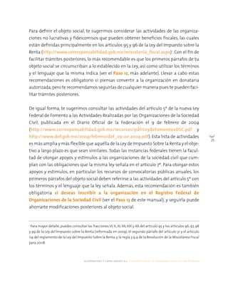 alternativas y capacidades a.c. construyendo tu organización civil en 16 pasos
25
Para definir el objeto social, te sugerimos considerar las actividades de las organiza-
ciones no lucrativas y fideicomisos que pueden obtener beneficios fiscales, las cuales
están definidas principalmente en los artículos 95 y 96 de la Ley del Impuesto sobre la
Renta (http://www.corresponsabilidad.gob.mx/miscelania_fiscal.aspx)1
. Con el fin de
facilitar trámites posteriores, lo más recomendable es que los primeros párrafos de tu
objeto social se circunscriban a lo establecido en la Ley, así como utilizar los términos
y el lenguaje que la misma indica (ver el Paso 12, más adelante). Llevar a cabo estas
recomendaciones es obligatorio si piensas convertir a la organización en donataria
autorizada,pero te recomendamos seguirlas de cualquier manera pues te pueden faci-
litar trámites posteriores.
De igual forma, te sugerimos consultar las actividades del artículo 5º de la nueva Ley
Federal de Fomento a las Actividades Realizadas por las Organizaciones de la Sociedad
Civil, publicada en el Diario Oficial de la Federación el 9 de febrero de 2004
(http://www.corresponsabilidad.gob.mx/recursos/pdf/LeydeFomentoaOSC.pdf y
http://www.dof.gob.mx/2004/febrero/dof_09-02-2004.pdf). Esta lista de actividades
es más amplia y más flexible que aquélla de la Ley de Impuesto Sobre la Renta y el obje-
tivo a largo plazo es que sean similares. Todas las instancias federales tienen la facul-
tad de otorgar apoyos y estímulos a las organizaciones de la sociedad civil que cum-
plan con las obligaciones que la misma ley señala en el artículo 7º. Para otorgar estos
apoyos y estímulos, en particular los recursos de convocatorias públicas anuales, los
primeros párrafos del objeto social deben referirse a las actividades del artículo 5º con
los términos y el lenguaje que la ley señala. Además, esta recomendación es también
obligatoria si deseas inscribir a la organización en el Registro Federal de
Organizaciones de la Sociedad Civil (ver el Paso 13 de este manual), y seguirla puede
ahorrarte modificaciones posteriores al objeto social.
1
Para mayor detalle, puedes consultar las fracciones VI, X, XI, XII, XIX y XX del artículo 95 y los artículos 96, 97, 98
y 99 de la Ley del Impuesto sobre la Renta (reformada en 2009), el segundo párrafo del artículo 31 y el artículo
114 del reglamento de la Ley del Impuesto Sobre la Renta, y la regla 3.9.4 de la Resolución de la Miscelánea Fiscal
para 2008.
 