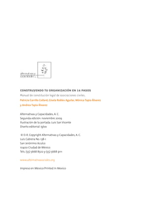 CONSTRUYENDO TU ORGANIZACIÓN EN 16 PASOS
Manual de constitución legal de asociaciones civiles.
Patricia Carrillo Collard, Gisela Robles Aguilar, Mónica Tapia Álvarez
y Andrea Tapia Álvarez
Alternativas y Capacidades, A. C.
Segunda edición: noviembre 2009
Ilustración de la portada: Luis San Vicente
Diseño editorial: Igloo
© D. R. Copyright Alternativas y Capacidades, A. C.
Luis Cabrera No. 138-1
San Jerónimo Aculco
10400 Ciudad de México
Tels. (55) 5668 8502 y (55) 5668 9111
www.alternativasociales.org
Impreso en México/Printed in Mexico
 