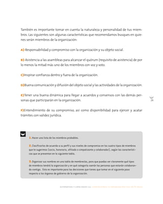 alternativas y capacidades a.c. construyendo tu organización civil en 16 pasos
29
1.Hacer una lista de los miembros probables.
2.Clasificarlos de acuerdo a su perfil y sus niveles de compromiso en los cuatro tipos de miembros
que te sugerimos (socio, honorario, afiliado o simpatizante y colaborador), según las característi-
cas que se presentan en la siguiente tabla.
3.Organizar sus nombres en una tabla de membresías, para que puedas ver claramente qué tipos
de miembros tendrá la organización y en qué categoría caerán las personas que estarán colaboran-
do contigo. Esto es importante para las decisiones que tienes que tomar en el siguiente paso
respecto a los órganos de gobierno de la organización.
También es importante tomar en cuenta la naturaleza y personalidad de tus miem-
bros. Las siguientes son algunas características que recomendamos busques en quie-
nes serán miembros de la organización:
A) Responsabilidad y compromiso con la organización y su objeto social.
B) Asistencia a las asambleas para alcanzar el quórum (requisito de asistencia) de por
lo menos la mitad más uno de los miembros con voz y voto.
C)Inspirar confianza dentro y fuera de la organización.
D)Buena comunicación y difusión del objeto social y las actividades de la organización.
E)Tener una buena dinámica para llegar a acuerdos y consensos con las demás per-
sonas que participarán en la organización.
F)Entendimiento de su compromiso, así como disponibilidad para ejercer y acatar
trámites con validez jurídica.
 