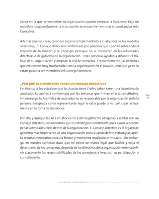alternativas y capacidades a.c. construyendo tu organización civil en 16 pasos
37
etapa en la que se encuentre tu organización, puedes empezar a funcionar bajo un
modelo y luego evolucionar a otro, cuando se encuentren en unas circunstancias más
favorables.
Además puedes crear, como un órgano complementario a cualquiera de los modelos
anteriores, un Consejo Honorario conformado por personas que aportan sobre todo el
respaldo de su nombre y su prestigio, pero que no se involucran en las actividades
directivas o de gobierno de la organización. Estas personas ayudan a difundir el tra-
bajo de tu organización y amplían la red de contactos. Frecuentemente, las personas
que estuvieron muy involucradas con la organización en el pasado, pero que ya no lo
están, pasan a ser miembros del Consejo Honorario.
¿POR QUÉ ES IMPORTANTE TENER UN CONSEJO DIRECTIVO?
En México, la ley establece que las Asociaciones Civiles deben tener una Asamblea de
asociados, la cual está conformada por las personas que firman el acta constitutiva.
Sin embargo, la Asamblea de asociados no es responsable por la organización (sólo la
persona designada como representante legal lo es) y puede o no participar activa-
mente en la toma de decisiones.
Por ello, y aunque las ACs en México no estén legalmente obligadas a contar con un
Consejo Directivo, consideramos que es estratégico conformarlo pues ayuda a desem-
peñar actividades clave dentro de la organización. El Consejo Directivo es el órgano de
gobierno más importante de una organización social cuando define estrategias, apor-
ta recursos necesarios, procura fondos y monitorea resultados e impacto. Sin embar-
go, en nuestro contexto, dado que no existe un marco legal que facilite y exija el
desempeño de los consejeros,depende de los directivos de la organización misma defi-
nir claramente las responsabilidades de los consejeros e impulsar su participación y
cumplimiento.
 