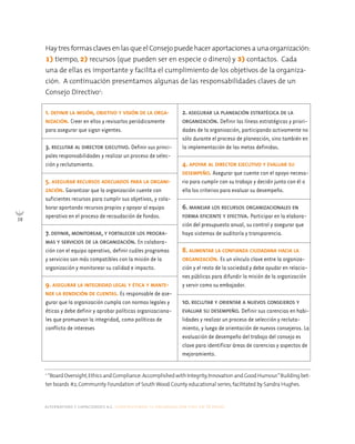 alternativas y capacidades a.c. construyendo tu organización civil en 16 pasos
38
Hay tres formas claves en las que el Consejo puede hacer aportaciones a una organización:
1) tiempo, 2) recursos (que pueden ser en especie o dinero) y 3) contactos. Cada
una de ellas es importante y facilita el cumplimiento de los objetivos de la organiza-
ción. A continuación presentamos algunas de las responsabilidades claves de un
Consejo Directivo2
:
2
“BoardOversight,EthicsandCompliance:Accomplished withIntegrity,Innovationand Good Humour.”Buildingbet-
ter boards #2, Community Foundation of South Wood County educational series, facilitated by Sandra Hughes.
1. DEFINIR LA MISIÓN, OBJETIVO Y VISIÓN DE LA ORGA-
NIZACIÓN. Creer en ellos y revisarlos periódicamente
para asegurar que sigan vigentes.
3. RECLUTAR AL DIRECTOR EJECUTIVO. Definir sus princi-
pales responsabilidades y realizar un proceso de selec-
ción y reclutamiento.
5. ASEGURAR RECURSOS ADECUADOS PARA LA ORGANI-
ZACIÓN. Garantizar que la organización cuente con
suficientes recursos para cumplir sus objetivos, y cola-
borar aportando recursos propios y apoyar al equipo
operativo en el proceso de recaudación de fondos.
7. DEFINIR, MONITOREAR, Y FORTALECER LOS PROGRA-
MAS Y SERVICIOS DE LA ORGANIZACIÓN. En colabora-
ción con el equipo operativo, definir cuáles programas
y servicios son más compatibles con la misión de la
organización y monitorear su calidad e impacto.
9. ASEGURAR LA INTEGRIDAD LEGAL Y ÉTICA Y MANTE-
NER LA RENDICIÓN DE CUENTAS. Es responsable de ase-
gurar que la organización cumpla con normas legales y
éticas y debe definir y aprobar políticas organizaciona-
les que promuevan la integridad, como políticas de
conflicto de intereses
2. ASEGURAR LA PLANEACIÓN ESTRATÉGICA DE LA
ORGANIZACIÓN. Definir las líneas estratégicas y priori-
dades de la organización, participando activamente no
sólo durante el proceso de planeación, sino también en
la implementación de las metas definidas.
4. APOYAR AL DIRECTOR EJECUTIVO Y EVALUAR SU
DESEMPEÑO. Asegurar que cuente con el apoyo necesa-
rio para cumplir con su trabajo y decidir junto con él o
ella los criterios para evaluar su desempeño.
6. MANEJAR LOS RECURSOS ORGANIZACIONALES EN
FORMA EFICIENTE Y EFECTIVA. Participar en la elabora-
ción del presupuesto anual, su control y asegurar que
haya sistemas de auditoría y transparencia.
8. AUMENTAR LA CONFIANZA CIUDADANA HACIA LA
ORGANIZACIÓN. Es un vínculo clave entre la organiza-
ción y el resto de la sociedad y debe ayudar en relacio-
nes públicas para difundir la misión de la organización
y servir como su embajador.
10. RECLUTAR Y ORIENTAR A NUEVOS CONSEJEROS Y
EVALUAR SU DESEMPEÑO. Definir sus carencias en habi-
lidades y realizar un proceso de selección y recluta-
miento, y luego de orientación de nuevos consejeros. La
evaluación de desempeño del trabajo del consejo es
clave para identificar áreas de carencias y aspectos de
mejoramiento.
 