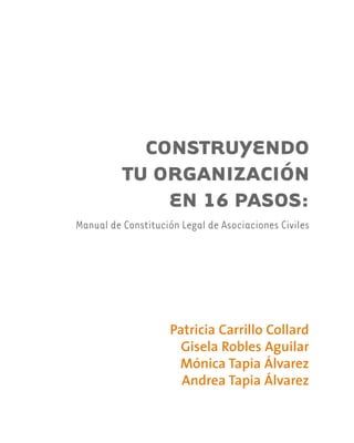 CONSTRUYENDO
TU ORGANIZACIÓN
EN 16 PASOS:
Manual de Constitución Legal de Asociaciones Civiles
Patricia Carrillo Collard
Gisela Robles Aguilar
Mónica Tapia Álvarez
Andrea Tapia Álvarez
 