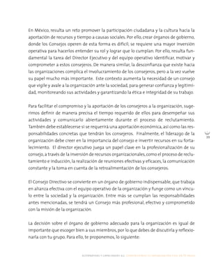 alternativas y capacidades a.c. construyendo tu organización civil en 16 pasos
39
En México, resulta un reto promover la participación ciudadana y la cultura hacia la
aportación de recursos y tiempo a causas sociales. Por ello, crear órganos de gobierno,
donde los Consejos operen de esta forma es difícil; se requiere una mayor inversión
operativa para hacerlos entender su rol y lograr que lo cumplan. Por ello, resulta fun-
damental la tarea del Director Ejecutivo y del equipo operativo identificar, motivar y
comprometer a estos consejeros. De manera similar, la desconfianza que existe hacia
las organizaciones complica el involucramiento de los consejeros, pero a la vez vuelve
su papel mucho más importante. Este contexto aumenta la necesidad de un consejo
que vigile y avale a la organización ante la sociedad, para generar confianza y legitimi-
dad, monitoreando sus actividades y garantizando la ética e integridad de su trabajo.
Para facilitar el compromiso y la aportación de los consejeros a la organización, suge-
rimos definir de manera precisa el tiempo requerido de ellos para desempeñar sus
actividades y comunicarlo abiertamente durante el proceso de reclutamiento.
También debe establecerse si se requerirá una aportación económica, así como las res-
ponsabilidades concretas que tendrán los consejeros. Finalmente, el liderazgo de la
organización debe creer en la importancia del consejo e invertir recursos en su forta-
lecimiento. El director ejecutivo juega un papel clave en la profesionalización de su
consejo,a través de la inversión de recursos organizacionales,como el proceso de reclu-
tamiento e inducción, la realización de reuniones efectivas y eficaces, la comunicación
constante y la toma en cuenta de la retroalimentación de los consejeros.
El Consejo Directivo se convierte en un órgano de gobierno indispensable, que trabaja
en alianza efectiva con el equipo operativo de la organización y funge como un víncu-
lo entre la sociedad y la organización. Entre más se cumplan las responsabilidades
antes mencionadas, se tendrá un Consejo más profesional, efectivo y comprometido
con la misión de la organización.
La decisión sobre el órgano de gobierno adecuado para la organización es igual de
importante que escoger bien a sus miembros, por lo que debes de discutirla y reflexio-
narla con tu grupo. Para ello, te proponemos, lo siguiente:
 