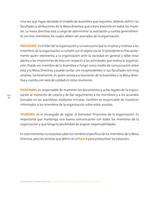 42
alternativas y capacidades a.c. construyendo tu organización civil en 16 pasos
Una vez que hayas decidido el modelo de Asamblea que requieres, deberás definir las
facultades y atribuciones de la Mesa directiva, que estará presente en todos los mode-
los. La mesa directiva está a cargo de administrar la asociación y cuenta generalmen-
te con tres miembros, los cuales deben ser asociados de la organización.
PRESIDENTE: Es el líder de la organización y su tarea principal es inspirar y motivar a los
miembros de la organización a cumplir con el objeto social. El presidente es frecuente-
mente quien representa a la organización ante la sociedad en general y debe estar
atento a las impresiones de ésta con respecto a las actividades que realiza la organiza-
ción. Puede ser miembro de la Asamblea o fungir como medio de comunicación entre
ésta y la Mesa Directiva, y puede contar con vicepresidentes si sus facultades son muy
amplias. Generalmente, es quien convoca a reuniones de la Asamblea o la Mesa direc-
tiva y cuenta con voto de calidad en estas reuniones.
SECRETARIO: es responsable de mantener los documentos y actas legales de la organi-
zación al momento de crearla y de dar seguimiento a los miembros y a los acuerdos
tomados en las asambleas mediante minutas. También es responsable de mantener
informados a los miembros de la organización sobre estos asuntos.
TESORERO: es el encargado de vigilar el bienestar financiero de la organización. Es
importante que mantenga una buena comunicación con todos los miembros de la
organización y que tenga la posibilidad de asignar responsabilidades.
En este momento no necesitas saber los nombres específicos de los miembros de la Mesa
Directiva, pero los tendrás que definir en el Paso 8 para protocolizar los estatutos.
 