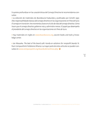 alternativas y capacidades a.c. construyendo tu organización civil en 16 pasos
43
Si quieres profundizar en las características del Consejo Directivo te recomendamos con-
sultar:
• La colección de materiales de Boardsource traducidos y publicados por Cemefi, 1997:
Diezresponsabilidadesbásicasdel consejo directivo en lasorganizacionessin finesdelucro.
El consejo entransición: tresmomentosclavesenel ciclo devida del consejo directivo. Cómo
hacer que el consejo directivo gobierne más y administre menos. El papel que desempeña
el presidente del consejo directivo en las organizaciones sin fines de lucro.
• Hay materiales en inglés en www.boardsource.org, sección books and tools y know-
ledge center.
• Jan Masaoka: The best of the board café. Hands-on solutions for nonprofit boards. St.
Paul:CompassPoint-Fieldstone Alliance.La mayor parte de estos artículos se pueden con-
sultar en www.compasspoint.org/boardcafe/archives.php
 