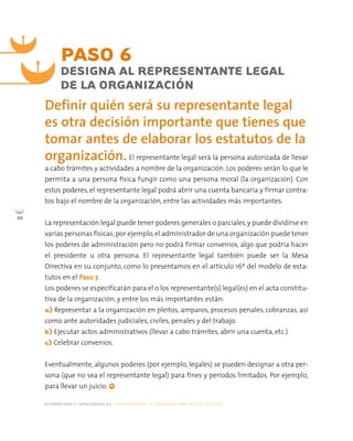 Definir quién será su representante legal
es otra decisión importante que tienes que
tomar antes de elaborar los estatutos de la
organización.
PASO 6
DESIGNA AL REPRESENTANTE LEGAL
DE LA ORGANIZACIÓN
El representante legal será la persona autorizada de llevar
a cabo trámites y actividades a nombre de la organización. Los poderes serán lo que le
permita a una persona física fungir como una persona moral (la organización). Con
estos poderes, el representante legal podrá abrir una cuenta bancaria y firmar contra-
tos bajo el nombre de la organización, entre las actividades más importantes.
La representación legal puede tener poderes generales o parciales, y puede dividirse en
varias personas físicas;por ejemplo,el administrador de una organización puede tener
los poderes de administración pero no podrá firmar convenios, algo que podría hacer
el presidente u otra persona. El representante legal también puede ser la Mesa
Directiva en su conjunto, como lo presentamos en el artículo 16º del modelo de esta-
tutos en el Paso 7.
Los poderes se especificarán para el o los representante(s) legal(es) en el acta constitu-
tiva de la organización, y entre los más importantes están:
a) Representar a la organización en pleitos, amparos, procesos penales, cobranzas, así
como ante autoridades judiciales, civiles, penales y del trabajo.
b) Ejecutar actos administrativos (llevar a cabo trámites, abrir una cuenta, etc.)
c) Celebrar convenios.
Eventualmente, algunos poderes (por ejemplo, legales) se pueden designar a otra per-
sona (que no sea el representante legal) para fines y períodos limitados. Por ejemplo,
para llevar un juicio.
alternativas y capacidades a.c. construyendo tu organización civil en 16 pasos
44
 