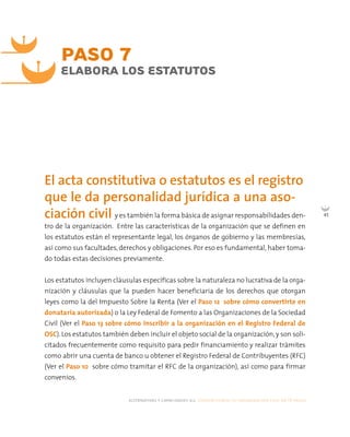 alternativas y capacidades a.c. construyendo tu organización civil en 16 pasos
45
PASO 7
ELABORA LOS ESTATUTOS
y es también la forma básica de asignar responsabilidades den-
tro de la organización. Entre las características de la organización que se definen en
los estatutos están el representante legal, los órganos de gobierno y las membresías,
así como sus facultades, derechos y obligaciones. Por eso es fundamental, haber toma-
do todas estas decisiones previamente.
Los estatutos incluyen cláusulas específicas sobre la naturaleza no lucrativa de la orga-
nización y cláusulas que la pueden hacer beneficiaria de los derechos que otorgan
leyes como la del Impuesto Sobre la Renta (Ver el Paso 12 sobre cómo convertirte en
donataria autorizada) o la Ley Federal de Fomento a las Organizaciones de la Sociedad
Civil (Ver el Paso 13 sobre cómo inscribir a la organización en el Registro Federal de
OSC). Los estatutos también deben incluir el objeto social de la organización, y son soli-
citados frecuentemente como requisito para pedir financiamiento y realizar trámites
como abrir una cuenta de banco u obtener el Registro Federal de Contribuyentes (RFC)
(Ver el Paso 10 sobre cómo tramitar el RFC de la organización), así como para firmar
convenios.
El acta constitutiva o estatutos es el registro
que le da personalidad jurídica a una aso-
ciación civil
 