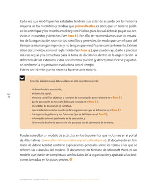 alternativas y capacidades a.c. construyendo tu organización civil en 16 pasos
46
Cada vez que modifiques los estatutos tendrán que estar de acuerdo por lo menos la
mayoría de los miembros y tendrás que protocolizarlos, es decir, que un notario públi-
co los certifique y los inscriba en el Registro Público, para lo cual deberás pagar sus ser-
vicios e impuestos y derechos (Ver Paso 8 ). Por ello, te recomendamos que los estatu-
tos de la organización sean cortos, sencillos y generales, de modo que con el paso del
tiempo se mantengan vigentes y no tengan que modificarse constantemente. Existen
otros documentos, como el reglamento (Ver Paso 14 ), que pueden ayudarte a precisar
más las reglas y la estructura para la toma de decisiones dentro de la organización. A
diferencia de los estatutos, estos documentos pueden (y deben) modificarse y ajustar-
se conforme la organización evoluciona con el tiempo.
Este es un trámite que no necesita hacerse ante notario.
Entre los elementos que debe contener el acta constitutiva están:
• la duración de la asociación,
• el domicilio social,
• el objeto social (los objetivos o la misión de la asociación que se elaboró en el Paso 3 ),
• que la asociación es mexicana (cláusula incluida en el Paso 2 ),
• el carácter de asociación no lucrativa,
• las características de los miembros de la organización (que se definieron en el Paso 4 ),
• los órganos de gobierno y sus funciones (que se definieron en el Paso 5 ),
• información sobre el patrimonio de la asociación, y
• la forma de disolver la asociación y lo que pasa con el patrimonio de la misma.
Puedes consultar un modelo de estatutos en los documentos que incluimos en el portal
de Alternativas (www.alternativasociales.org/actualiza16pasos). El documento en for-
mato de Adobe Acrobat contiene explicaciones generales sobre los temas a los que se
refieren las cláusulas del modelo. El documento en formato de Microsoft Word es un
modelo que puede ser completado con los datos de la organización y ajustado a las deci-
siones tomadas en los pasos previos.
 